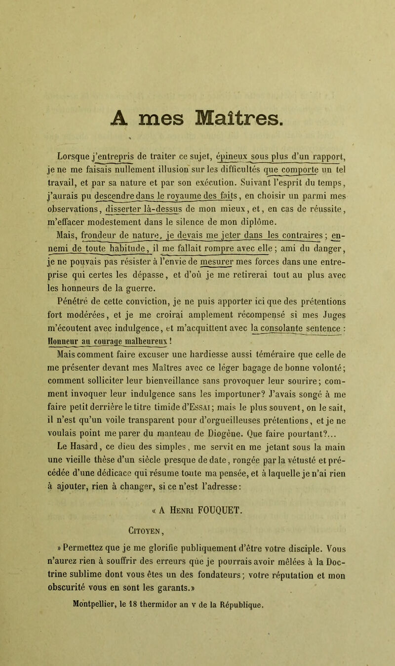 Lorsque j’entrepris de traiter ce sujet, épineux sous plus d’un rapport, je ne me faisais nullement illusion sur les difficultés que comporte un tel travail, et par sa nature et par son exécution. Suivant l’esprit du temps, j’aurais pu descendre dans le royaume des faits, en choisir un parmi mes observations, disserter là-dessus de mon mieux, et, en cas de réussite, m’elfacer modestement dans le silence de mon diplôme. Mais, frondeur de nature, je devais me jeter dans les contraires ; en- nemi de toute habitude, il me fallait rompre avec elle ; ami du danger, je ne pouvais pas résister à l’envie de mesurer mes forces dans une entre- prise qui certes les dépasse, et d’où je me retirerai tout au plus avec les honneurs de la guerre. Pénétré de cette conviction, je ne puis apporter ici que des prétentions fort modérées, et je me croirai amplement récompensé si mes Juges m’écoutent avec indulgence, et m’acquittent avec la consolante sentence : Honneur au courage malheureux ! Mais comment faire excuser une hardiesse aussi téméraire que celle de me présenter devant mes Maîtres avec ce léger bagage de bonne volonté; comment solliciter leur bienveillance sans provoquer leur sourire; com- ment invoquer leur indulgence sans les importuner? J’avais songé à me faire petit derrière le titre timide d’EssAi ; mais le plus souvent, on le sait, il n’est qu’un voile transparent pour d’orgueilleuses prétentions, et je ne voulais point me parer du manteau de Diogène. Que faire pourtant?... Le Hasard, ce dieu des simples, me servit en me jetant sous la main une vieille thèse d’un siècle presque de date, rongée par la vétusté et pré- cédée d’une dédicace qui résume toute ma pensée, et à laquelle je n’ai rien à ajouter, rien à changer, si ce n’est l’adresse: « A Henri FOUQUET. Citoyen , » Permettez que je me glorifie publiquement d’être votre disciple. Vous n’aurez rien à souffrir des erreurs que je pourrais avoir mêlées à la Doc- trine sublime dont vous êtes un des fondateurs; votre réputation et mon obscurité vous en sont les garants.» Montpellier, le 18 thermidor an v de la République.