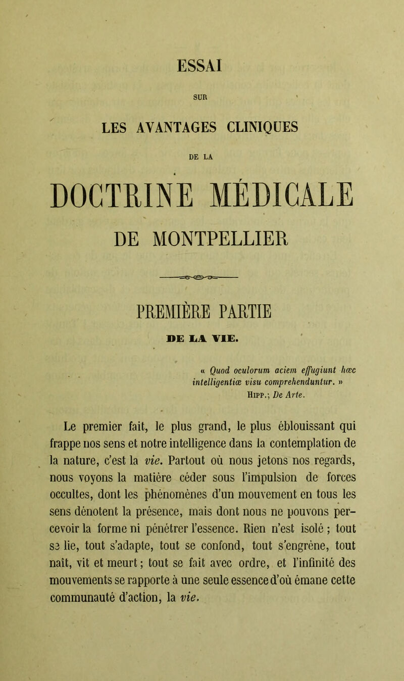 ESSAI SUR LES AVANTAGES CLINIQUES DE LA DOCTRINE MÉDICALE DE MONTPELLIER PREMIÈRE PARTIE DE LA VIE. « Qund oculorum aciem effugiunt licec intelligentiœ visu comprehenduntur. » Hipp.; De Arte. Le premier fait, le plus grand, le plus éblouissant qui frappe nos sens et notre intelligence dans la contemplation de la nature, c’est la vie. Partout où nous jetons nos regards, nous voyons la matière céder sous l’impulsion de forces occultes, dont les phénomènes d’un mouvement en tous les sens dénotent la présence, mais dont nous ne pouvons per- cevoir la forme ni pénétrer l’essence. Rien n’est isolé; tout se lie, tout s’adapte, tout se confond, tout s’engrène, tout naît, vit et meurt ; tout se fait avec ordre, et l’infinité des mouvements se rapporte à une seule essence d’où émane cette communauté d’action, la vie.