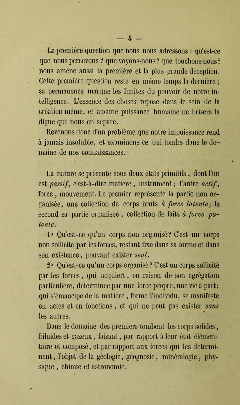 La première question que nous nous adressons : qu’est-ce que nous percevons ? que voyons-nous? que touchons-nous? nous amène aussi la première et la plus grande déception. Cette première question reste en même temps la dernière ; sa permanence marque les limites du pouvoir de notre in- telligence. L’essence des choses repose dans le sein de la création même, et aucune puissance humaine ne brisera la digue qui nous en sépare. Revenons donc d’un problème que notre impuissance rend à jamais insoluble, et examinons ce qui tombe dans le do- maine de nos connaissances. La nature se présente sous deux états primitifs, dont l’un est 'passif, c’est-à-dire matière , instrument ; l’autre actif, force , mouvement. Le premier représente la partie non or- ganisée, une collection de corps bruts à force latente; le second sa partie organisée , collection de faits à force pa- tente. 1° Qu’est-ce qu’un corps non organisé? C’est un corps non sollicité par les forces, restant fixe dans sa forme et dans son existence, pouvant exister seul. 2-> Qu’est-ce qu’un corps organisé? C’est un corps sollicité par les forces, qui acquiert, en raison de son agrégation particulière, déterminée par une force propre, une vie à part; qui s’émancipe de la matière, forme l’individu, se manifeste en actes et en fonctions, et qui ne peut pas exister sans les autres. Dans le domaine des premiers tombent les corps solides, biluides et gazeux , faisant, par rapport à leur état élémen- taire et composé, et par rapport aux forces qui les détermi- nent , l’objet de la géologie, géognosie, minéralogie, phy- sique , chimie et astronomie.