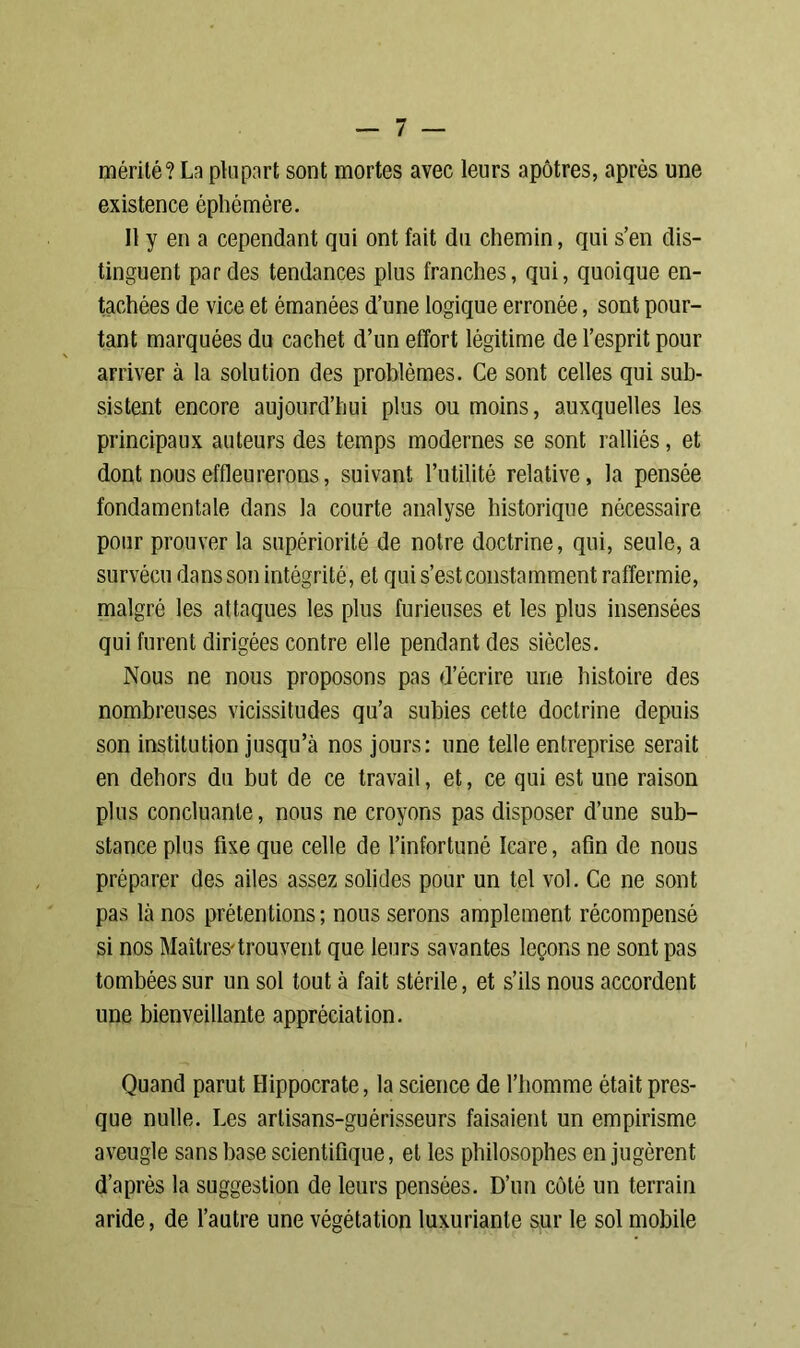 mérité? La plupart sont mortes avec leurs apôtres, après une existence éphémère. Il y en a cependant qui ont fait du chemin, qui s’en dis- tinguent par des tendances plus franches, qui, quoique en- tachées de vice et émanées d’une logique erronée, sont pour- tant marquées du cachet d’un effort légitime de l’esprit pour arriver à la solution des problèmes. Ce sont celles qui sub- sistent encore aujourd’hui plus ou moins, auxquelles les principaux auteurs des temps modernes se sont ralliés, et dont nous effleurerons, suivant l’utilité relative, la pensée fondamentale dans la courte analyse historique nécessaire pour prouver la supériorité de notre doctrine, qui, seule, a survécu dans son intégrité, et qui s’est constamment raffermie, malgré les attaques les plus furieuses et les plus insensées qui furent dirigées contre elle pendant des siècles. Nous ne nous proposons pas d’écrire une histoire des nombreuses vicissitudes qu’a subies cette doctrine depuis son institution jusqu’à nos jours: une telle entreprise serait en dehors du but de ce travail, et, ce qui est une raison plus concluante, nous ne croyons pas disposer d’une sub- stance plus fixe que celle de l’infortuné Icare, afin de nous préparer des ailes assez solides pour un tel vol. Ce ne sont pas là nos prétentions ; nous serons amplement récompensé si nos Maîtres-trouvent que leurs savantes leçons ne sont pas tombées sur un sol tout à fait stérile, et s’ils nous accordent une bienveillante appréciation. Quand parut Hippocrate, la science de l’homme était pres- que nulle. Les artisans-guérisseurs faisaient un empirisme aveugle sans base scientifique, et les philosophes en jugèrent d’après la suggestion de leurs pensées. D’un côté un terrain aride, de l’autre une végétation luxuriante sur le sol mobile