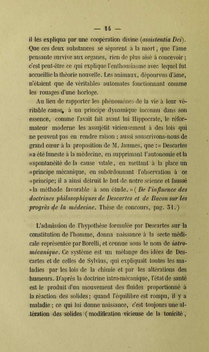 il les expliqua par une coopération divine (assistentia Dei). Que ces deux substances se séparent à la mort, que l’âme pensante survive aux organes, rien de plus aisé à concevoir ; c’est peut-être ce qui explique l’enthousiasme avec lequel fut accueillie la théorie nouvelle. Les animaux, dépourvus d’âme, n’étaient que de véritables automates fonctionnant comme les rouages d’une horloge. Au lieu de rapporter les phénomènes de la vie à leur vé- ritable cause* â un principe dynamique inconnu dans son essence, comme l’avait fait avant lui Hippocrate, le réfor- mateur moderne les assnjétit vicieusement à des lois qui ne peuvent pas en rendre raison ; aussi souscrivons-nous de grand cœur à la proposition de M. Jaunies, que : « Descartes »a été funeste à la médecine, en supprimant l’autonomie et la «spontanéité delà cause vitale, en mettant à la place un «principe mécanique, en subordonnant l’observation à ce «principe; il a ainsi détruit le but de notre science et faussé »la méthode favorable à son élude. »(De l’influence des doctrines philosophiejues de Descartes et de Bacon sur les progrès de la médecine. Thèse de concours, pag. 51.) L’admission de l’hypothèse formulée par Descartes sur la constitution de l’homme, donna naissance à la secte médi- cale représentée parBorelli, et connue sous le nom de iatro- mêcanique. Ce système est un mélange des idées de Des- cartes et de celles de Sylvius, qui expliquait toutes les ma- ladies par les lois de la chimie et par les altérations des humeurs. D’après la doctrine iatro-mécanique, l’état de santé est le produit d’un mouvement des fluides proportionné â la réaction des solides; quand l’équilibre est rompu, il y a maladie ; ce qui lui donne naissance, c’est toujours une al- tération des solides (modification vicieuse de la tonicité,