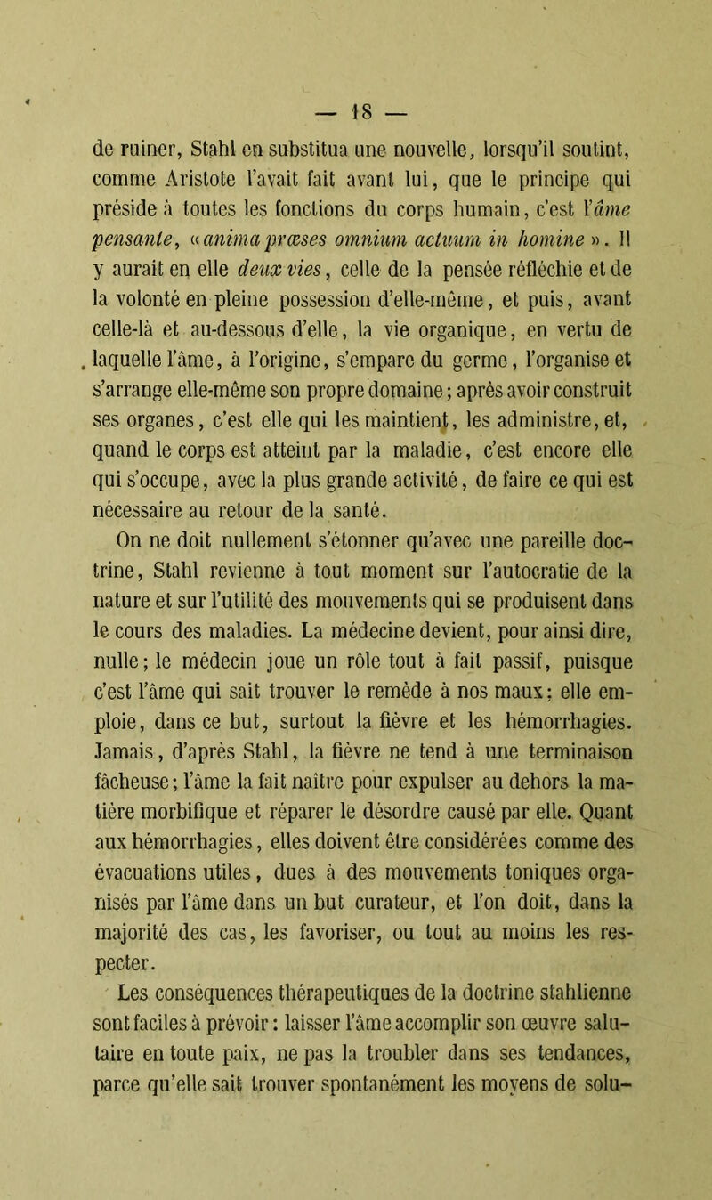 de ruiner, Stahl en substitua une nouvelle, lorsqu’il soutint, comme Aristote l’avait fait avant lui, que le principe qui préside à toutes les fondions du corps humain, c’est Yâme pensante, « anima pvœses omnium actuum in homine ». 11 y aurait en elle deux vies, celle de la pensée réfléchie et de la volonté en pleine possession d’elle-même, et puis, avant celle-là et au-dessous d’elle, la vie organique, en vertu de . laquelle l’âme, à l’origine, s’empare du germe, l’organise et s’arrange elle-même son propre domaine ; après avoir construit ses organes, c’est elle qui les maintient, les administre, et, quand le corps est atteint parla maladie, c’est encore elle qui s’occupe, avec la plus grande activité, de faire ce qui est nécessaire au retour de la santé. On ne doit nullement s’étonner qu’avec une pareille doc- trine, Stahl revienne à tout moment sur l’autocratie de la nature et sur l’utilité des mouvements qui se produisent dans le cours des maladies. La médecine devient, pour ainsi dire, nulle; le médecin joue un rôle tout à fait passif, puisque c’est l’âme qui sait trouver le remède à nos maux ; elle em- ploie, dans ce but, surtout la fièvre et les hémorrhagies. Jamais, d’après Stahl, la fièvre ne tend à une terminaison fâcheuse; l’àme la fait naître pour expulser au dehors la ma- tière morbifique et réparer le désordre causé par elle. Quant aux hémorrhagies, elles doivent être considérées comme des évacuations utiles, dues à des mouvements toniques orga- nisés par lame dans un but curateur, et l’on doit, dans la majorité des cas, les favoriser, ou tout au moins les res- pecter. Les conséquences thérapeutiques de la doctrine stahlienne sont faciles à prévoir : laisser l’âme accomplir son œuvre salu- taire en toute paix, ne pas la troubler dans ses tendances, parce qu’elle sait trouver spontanément les moyens de solu-