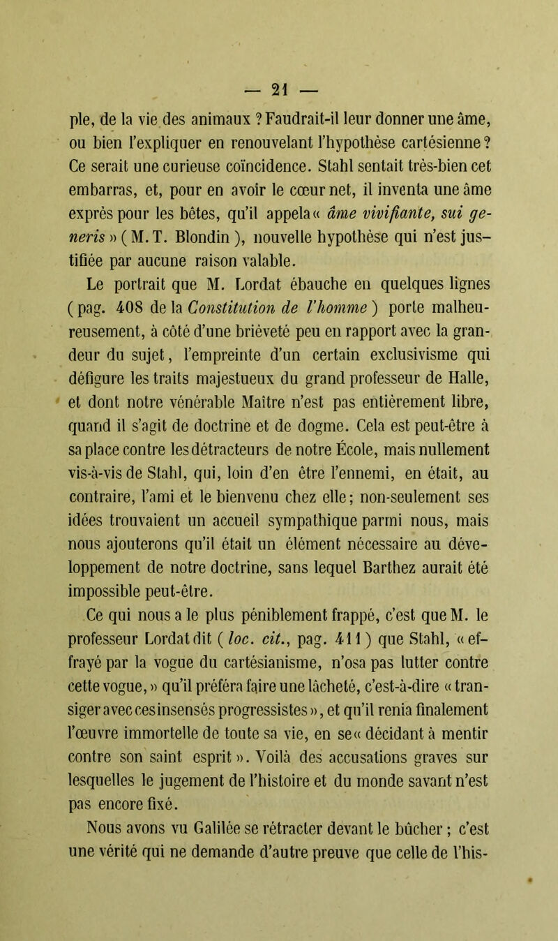 pie, de la vie des animaux ? Faudrait-il leur donner une âme, ou bien l’expliquer en renouvelant l’hypothèse cartésienne? Ce serait une curieuse coïncidence. Stahl sentait très-bien cet embarras, et, pour en avoir le cœur net, il inventa une âme exprès pour les bêtes, qu’il appela « âme vivifiante, sui ge- neris » ( M. T. Blondin ), nouvelle hypothèse qui n’est jus- tifiée par aucune raison valable. Le portrait que M. Lordat ébauche en quelques lignes ( pag. 408 de la Constitution de l’homme ) porte malheu- reusement, à côté d’une brièveté peu en rapport avec la gran- deur du sujet, l’empreinte d’un certain exclusivisme qui défigure les traits majestueux du grand professeur de Halle, et dont notre vénérable Maître n’est pas entièrement libre, quand il s’agit de doctrine et de dogme. Cela est peut-être à sa place contre les détracteurs de notre École, mais nullement vis-à-vis de Stahl, qui, loin d’en être l’ennemi, en était, au contraire, l’ami et le bienvenu chez elle; non-seulement ses idées trouvaient un accueil sympathique parmi nous, mais nous ajouterons qu’il était un élément nécessaire au déve- loppement de notre doctrine, sans lequel Barthez aurait été impossible peut-être. Ce qui nous a le plus péniblement frappé, c’est que M. le professeur Lordat dit ( loc. cit., pag. 411 ) que Stahl, «ef- frayé par la vogue du cartésianisme, n’osa pas lutter contre cette vogue, » qu’il préféra faire une lâcheté, c’est-à-dire « tran- siger avec cesinsensés progressistes », et qu’il renia finalement l’œuvre immortelle de toute sa vie, en se« décidant à mentir contre son saint esprit ». Voilà des accusations graves sur lesquelles le jugement de l’histoire et du monde savant n’est pas encore fixé. Nous avons vu Galilée se rétracter devant le bûcher ; c’est une vérité qui ne demande d’autre preuve que celle de l’his-