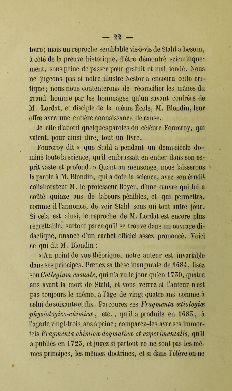 toire; mais un reproche semblable vis-à-vis de Stahl a besoin, à côté de la preuve historique, d’ètre démontré scientifique- ment, sous peine dépasser pour gratuit et mal fondé. Nous ne jugeons pas si notre illustre Nestor a encouru cette cri- tique ; nous nous contenterons de réconcilier les mânes du grand homme par les hommages qu’un savant confrère de M. Lordat, et disciple de la même École, M. Blondin,leur offre avec une entière connaissance de cause. Je cite d’abord quelques paroles du célèbre Fourcroy, qui valent, pour ainsi dire, tout un livre. Fourcroy dit « que Stahl a pendant un demi-siècle do- miné toute la science, qu’il embrassait en entier dans son es- prit vaste et profond. » Quant au mensonge, nous laisserons la parole à M. Blondin, qui a doté la science, avec son érudit collaborateur M. le professeur Boyer, d’une œuvre qui lui a coûté quinze ans de labeurs pénibles, et qui permettra, comme il l’annonce, de voir Stahl sous un tout autre jour. Si cela est ainsi, le reproche de M. Lordat est encore plus regrettable, surtout parce qu’il se trouve dans un ouvrage di- dactique, nuancé d’un cachet officiel assez prononcé. Voici ce qui dit M. Blondin : «Au point de vue théorique, notre auteur est invariable dans ses principes. Prenez sa thèse inaugurale de 1684, lisez son Collegium casuale, qui n’a vu le jour qu’en 1 730, quatre ans avant la mort de Stahl, et vous verrez si l’auteur n’est pas toujours le même, à l’âge de vingt-quatre ans comme à celui de soixante et dix. Parcourez ses Fragmenta œtiologiæ physiologico-chimicce, etc., qu’il a produits en 1685, à l’âge de vingt-trois ans à peine; comparez-les avecses immor- tels Fragmenta chimicœ dogmaticœ et experimentalis, qu’il a publiés en 1725, et jugez si partout ce ne sont pas les mê- mes principes, les mêmes doctrines, et si dans l’élève on ne