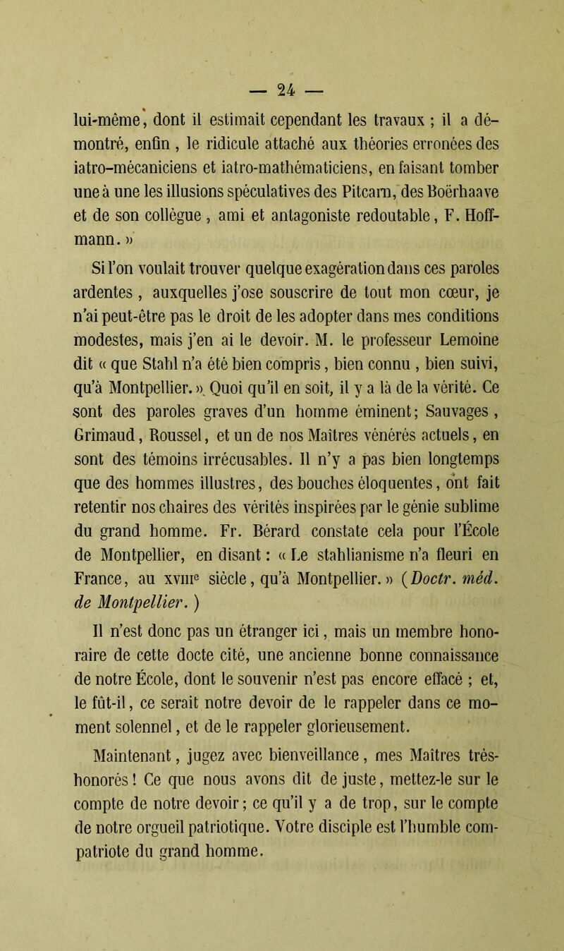 lui-même, dont il estimait cependant les travaux ; il a dé- montré, enfin , le ridicule attaché aux théories erronées des iatro-mécaniciens et iatro-mathématiciens, en faisant tomber une à une les illusions spéculatives des Pitcam, desBoërhaave et de son collègue , ami et antagoniste redoutable, F. Hoff- mann. » Si l’on voulait trouver quelque exagération dans ces paroles ardentes , auxquelles j’ose souscrire de tout mon cœur, je n’ai peut-être pas le droit de les adopter dans mes conditions modestes, mais j’en ai le devoir. M. le professeur Lemoine dit « que Stahl n’a été bien compris, bien connu , bien suivi, qu’à Montpellier. ». Quoi qu’il en soit, il y a là de la vérité. Ce sont des paroles graves d’un homme éminent; Sauvages, Grimaud, Roussel, et un de nos Maîtres vénérés actuels, en sont des témoins irrécusables. 11 n’y a pas bien longtemps que des hommes illustres, des bouches éloquentes, ont fait retentir nos chaires des vérités inspirées par le génie sublime du grand homme. Fr. Bérard constate cela pour l’École de Montpellier, en disant : « Le stahlianisme n’a fleuri en France, au xvme siècle, qu’à Montpellier.» (Doctr. méd. de Montpellier. ) Il n’est donc pas un étranger ici, mais un membre hono- raire de cette docte cité, une ancienne bonne connaissance de notre École, dont le souvenir n’est pas encore effacé ; et, le fût-il, ce serait notre devoir de le rappeler dans ce mo- ment solennel, et de le rappeler glorieusement. Maintenant, jugez avec bienveillance, mes Maîtres très- bonorès ! Ce que nous avons dit de juste, mettez-le sur le compte de notre devoir ; ce qu’il y a de trop, sur le compte de notre orgueil patriotique. Votre disciple est l’humble com- patriote du grand homme.