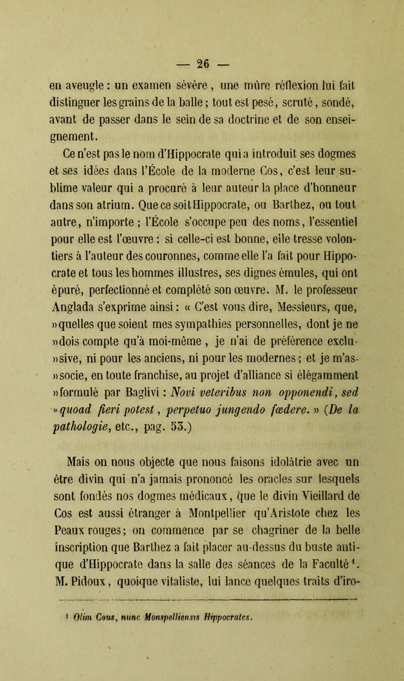 en aveugle : un examen sévère , une mure réflexion lui fait distinguer les grains de la balle ; tout est pesé, scruté, sondé, avant de passer dans le sein de sa doctrine et de son ensei- gnement. Ce n’est pas le nom d’Hippocrate quia introduit ses dogmes et ses idées dans l’École de la moderne Cos, c’est leur su- blime valeur qui a procuré à leur auteur la place d’honneur dans son atrium. Que ce soit Hippocrate, ou Barthez, ou tout autre, n’importe; l’École s’occupe peu des noms, l’essentiel pour elle est l’œuvre : si celle-ci est bonne, elle tresse volon- tiers à l’auteur des couronnes, comme elle l’a fait pour Hippo- crate et tous les hommes illustres, ses dignes émules, qui ont épuré, perfectionné et complété son œuvre. M. le professeur Anglada s’exprime ainsi : « C’est vous dire, Messieurs, que, » quelles que soient mes sympathies personnelles, dont je ne »dois compte qu’à moi-même , je n’ai de préférence exclu- sive, ni pour les anciens, ni pour les modernes ; et je m’as- »socie, en toute franchise, au projet d’alliance si élégamment «formulé par Baglivi : Novi veleribus non opponendi, sed » quoad fieri potest, perpetuo jungendo foedere. » (De la pathologie, etc., pag. 53.) Mais on nous objecte que nous faisons idolâtrie avec un être divin qui n’a jamais prononcé les oracles sur lesquels sont, fondés nos dogmes médicaux, que le divin Vieillard de Cos est aussi étranger à Montpellier qu’Aristote chez les Peaux rouges; on commence par se chagriner de la belle inscription que Barthez a fait placer au-dessus du buste anti- que d’Hippocrate dans la salle des séances de la Faculté1. M. Pidoux, quoique vitaliste, lui lance quelques traits d’iro- 1 Olim Cous, nutic Monspelliensis Hippocrates.