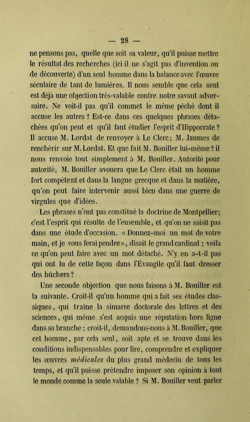 ne pensons pas, quelle que soit sa valeur, qu’il puisse mettre le résultat des recherches (ici il ne s’agit pas d’invention ou de découverte) d’un seul homme dans la balance avec l’œuvre séculaire de tant de lumières. Il nous semble que cela seul est déjà une objection très-valable contre notre savant adver- saire. Ne voit-il pas qu’il commet le même péché dont il accuse les autres ? Est-ce dans ces quelques phrases déta- chées qu’on peut et qu’il faut étudier l’esprit d’Hippocrate? Il accuse M. Lordat de renvoyer à Le Clerc; M. Jaumes de renchérir sur M.Lordat. Et que fait M. Bouiller lui-même? il nous renvoie tout simplement à M. Bouiller. Autorité pour autorité, M. Bouiller avouera que Le Clerc était un homme fort compétent et dans la langue grecque et dans la matière, qu’on peut faire intervenir aussi bien dans une guerre de virgules que d’idées. Les phrases n’ont pas constitué la doctrine de Montpellier; c’est l’esprit qui résulte de l’ensemble, et qu’on ne saisit pas dans une étude d’occasion. « Donnez-moi un mot de votre main, et je vous ferai pendre», disait le grand cardinal ; voilà ce qu’on peut faire avec un mot détaché. N’y en a-t-il pas qui ont lu de cette façon dans l’Évangile qu’il faut dresser des bûchers ? Une seconde objection que nous faisons à M. Bouiller est la suivante. Croit-il qu’un homme qui a fait ses études clas- siques, qui traîne la simarre doctorale des lettres et des sciences, qui même s’est acquis une réputation hors ligne dans sa branche ; croit-il, demandons-nous à M. Bouiller, que cet homme, par cela seul, soit apte et se trouve dans les conditions indispensables pour lire, comprendre et expliquer les œuvres médicales du plus grand médecin de tous les temps, et qu’il puisse prétendre imposer son opinion à tout le monde comme la seule valable ? Si M. Bouiller veut parler