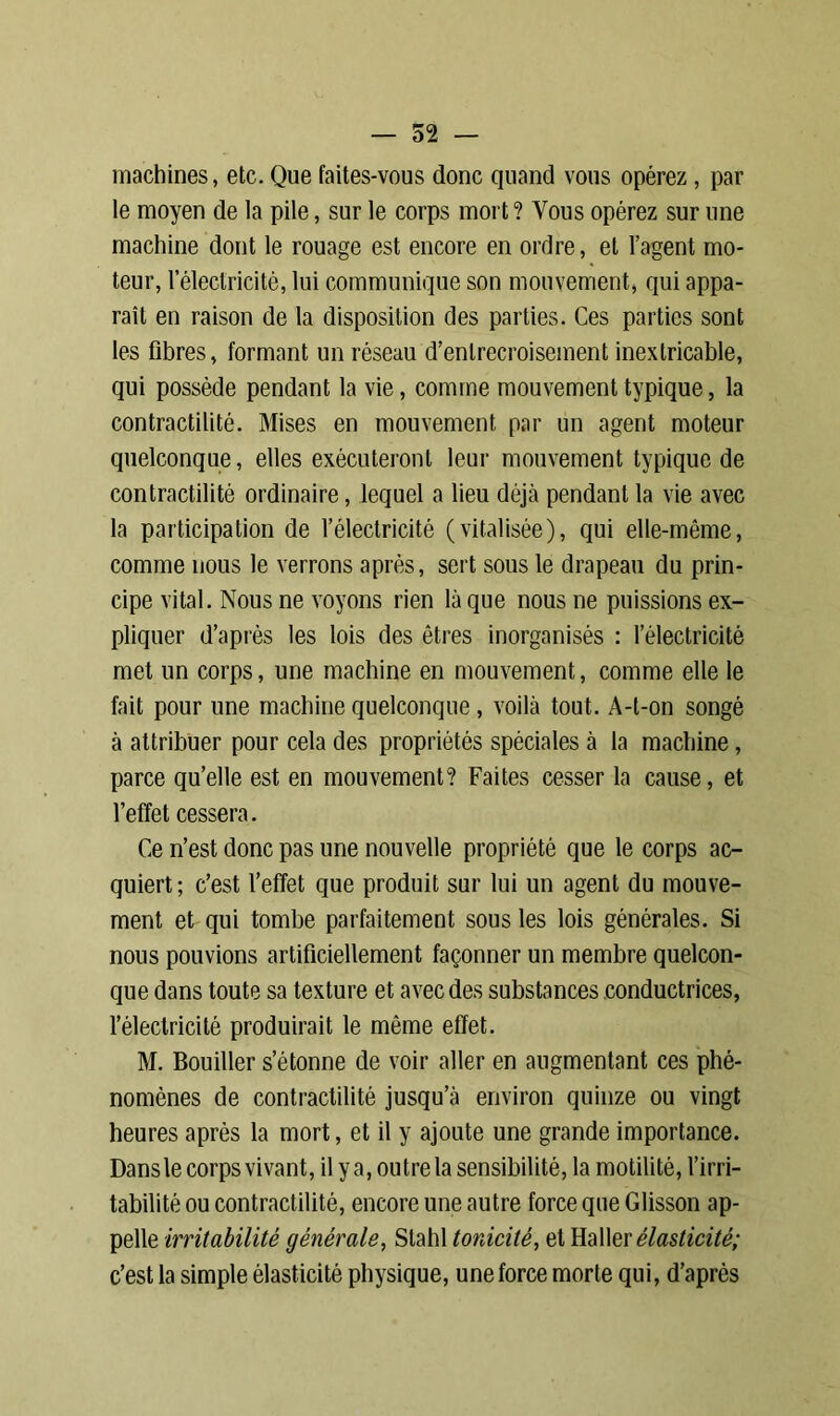 machines, etc. Que faites-vous donc quand vous opérez, par le moyen de la pile, sur le corps mort? Vous opérez sur une machine dont le rouage est encore en ordre, et l’agent mo- teur, l’électricité, lui communique son mouvement, qui appa- raît en raison de la disposition des parties. Ces parties sont les fibres, formant un réseau d’entrecroisement inextricable, qui possède pendant la vie, comme mouvement typique, la contractilité. Mises en mouvement par un agent moteur quelconque, elles exécuteront leur mouvement typique de contractilité ordinaire, lequel a lieu déjà pendant la vie avec la participation de l’électricité (vitalisée), qui elle-même, comme nous le verrons après, sert sous le drapeau du prin- cipe vital. Nous ne voyons rien là que nous ne puissions ex- pliquer d’après les lois des êtres inorganisés : l’électricité met un corps, une machine en mouvement, comme elle le fait pour une machine quelconque , voilà tout. A-t-on songé à attribuer pour cela des propriétés spéciales à la machine, parce qu’elle est en mouvement? Faites cesser la cause, et l’effet cessera. Ce n’est donc pas une nouvelle propriété que le corps ac- quiert ; c’est l’effet que produit sur lui un agent du mouve- ment et qui tombe parfaitement sous les lois générales. Si nous pouvions artificiellement façonner un membre quelcon- que dans toute sa texture et avec des substances conductrices, l’électricité produirait le môme effet. M. Bouiller s’étonne de voir aller en augmentant ces phé- nomènes de contractilité jusqu’à environ quinze ou vingt heures après la mort, et il y ajoute une grande importance. Dans le corps vivant, il y a, outre la sensibilité, la motilité, l’irri- tabilité ou contractilité, encore une autre force que Glisson ap- pelle irritabilité générale, Slahl tonicité, et Haller élasticité; c’est la simple élasticité physique, une force morte qui, d’après