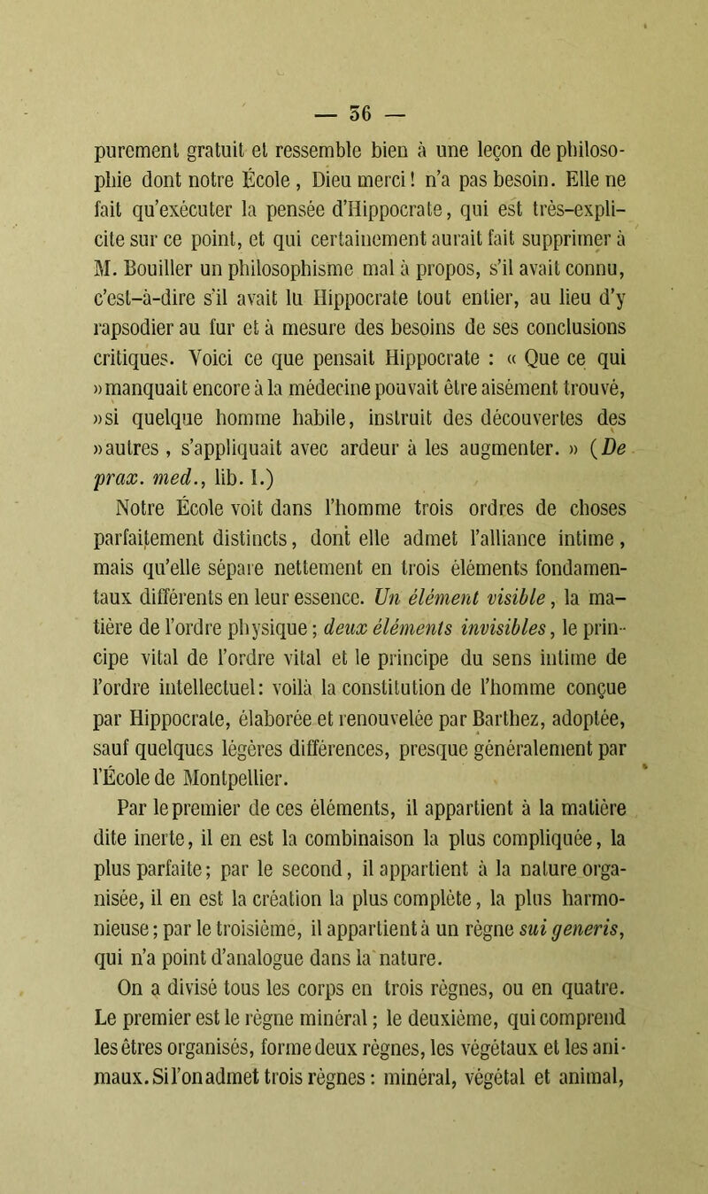 purement gratuit et ressemble bien à une leçon de philoso- phie dont notre École, Dieu merci! n’a pas besoin. Elle ne fait qu’exécuter la pensée d’Hippocrate, qui est très-expli- cite sur ce point, et qui certainement aurait fait supprimera M. Souiller un philosophisme mal à propos, s’il avait connu, c’est-à-dire s’il avait lu Hippocrate tout entier, au lieu d’y rapsodier au fur et à mesure des besoins de ses conclusions critiques. Voici ce que pensait Hippocrate : « Que ce qui » manquait encore à la médecine pouvait être aisément trouvé, »si quelque homme habile, instruit des découvertes des «autres, s’appliquait avec ardeur à les augmenter. » (De prax. med., lib. 1.) Notre École voit dans l’homme trois ordres de choses parfaitement distincts, dont elle admet l’alliance intime, mais qu’elle sépare nettement en trois éléments fondamen- taux différents en leur essence. Un élément visible, la ma- tière de l’ordre physique ; deux éléments invisibles, le prin - cipe vital de l’ordre vital et le principe du sens intime de l’ordre intellectuel: voilà la constitution de l’homme conçue par Hippocrate, élaborée et renouvelée par Barthez, adoptée, sauf quelques légères différences, presque généralement par l’École de Montpellier. Par le premier de ces éléments, il appartient à la matière dite inerte, il en est la combinaison la plus compliquée, la plus parfaite ; par le second, il appartient à la nature orga- nisée, il en est la création la plus complète, la plus harmo- nieuse ; par le troisième, il appartient à un règne sui generis, qui n’a point d’analogue dans la nature. On a divisé tous les corps en trois règnes, ou en quatre. Le premier est le règne minéral ; le deuxième, qui comprend les êtres organisés, forme deux règnes, les végétaux et les ani- maux. Si l’on admet trois règnes: minéral, végétal et animal,