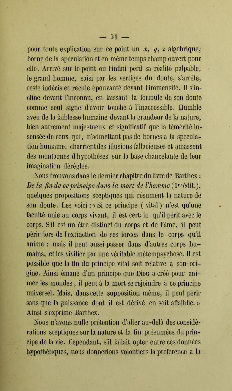 pour toute explication sur ce point un x, y, z algébrique, borne de la spéculation et en même temps champ ouvert pour elle. Arrivé sur le point où l’infini perd sa réalité palpable, le grand homme, saisi par les vertiges du doute, s’arrête, reste indécis et recule épouvanté devant l’immensité. Il s’in- cline devant l’inconnu, en laissant la formule de son doute comme seul signe d’avoir touché à l’inaccessible. Humble aveu de la faiblesse humaine devant la grandeur de la nature, bien autrement majestueux et significatif que la témérité in- sensée de ceux qui, n’admettant pas de bornes à la spécula- tion humaine, charrientdes illusions fallacieuses et amassent des montagnes d’hypothèses sur la base chancelante de leur imagination déréglée. Nous trouvons dans le dernier chapitre du livre de Barthez : De la fin de ce principe dans la mort de l’homme (lreédit.), quelques propositions sceptiques qui résument la nature de son doute. Les voici:«Si ce principe ( vital) n’est qu’une faculté unie au corps vivant, il est certain qu’il périt avec le corps. S’il est un être distinct du corps et de l’âme, il peut périr lors de l’extinction de ses forces dans le corps qu’il anime ; mais il peut aussi passer dans d’autres corps hu- mains, et les vivifier par une véritable métempsychose. Il est possible que la fin du principe vital soit relative à son ori- gine. Ainsi émané d’un principe que Dieu a créé pour ani- mer les mondes, il peut à la mort se rejoindre à ce principe universel. Mais, dans cette supposition même, il peut périr sans que la puissance dont il est dérivé en soit affaiblie. » Ainsi s’exprime Barthez. Nous n’avons nulle prétention d’aller au-delà des considé- rations sceptiques sur la nature et la fin présumées du prin- cipe de la vie. Cependant, s’il fallait opter entre ces données hypothétiques, nous donnerions volontiers la préférence à la