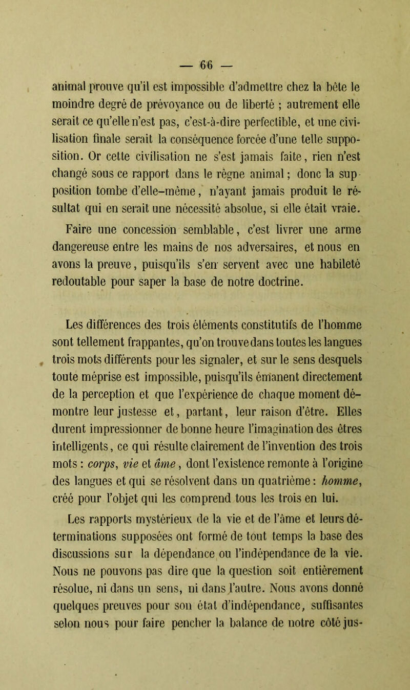 animal prouve qu’il est impossible d’admettre chez la bête le moindre degré de prévoyance ou de liberté ; autrement elle serait ce qu’elle n’est pas, c’est-cà-dire perfectible, et une civi- lisation finale serait la conséquence forcée d’une telle suppo- sition. Or cette civilisation ne s’est jamais faite, rien n’est changé sous ce rapport dans le règne animal ; donc la sup position tombe d’elle-même, n’ayant jamais produit le ré- sultat qui en serait une nécessité absolue, si elle était vraie. Faire une concession semblable, c’est livrer une arme dangereuse entre les mains de nos adversaires, et nous en avons la preuve, puisqu’ils s’en servent avec une habileté redoutable pour saper la base de notre doctrine. Les différences des trois éléments constitutifs de l’homme sont tellement frappantes, qu’on trouve dans toutes les langues trois mots différents pour les signaler, et sur le sens desquels toute méprise est impossible, puisqu’ils émanent directement de la perception et que l’expérience de chaque moment dé- montre leur justesse et, partant, leur raison d’être. Elles durent impressionner de bonne heure l’imagination des êtres intelligents, ce qui résulte clairement de l’invention des trois mots : corps, vie et âme, dont l’existence remonte à l’origine des langues et qui se résolvent dans un quatrième : homme, créé pour l’objet qui les comprend tous les trois en lui. Les rapports mystérieux de la vie et de l’àme et leurs dé- terminations supposées ont formé de tout temps la base des discussions sur la dépendance ou l’indépendance de la vie. Nous ne pouvons pas dire que la question soit entièrement résolue, ni dans un sens, ni dans l’autre. Nous avons donné quelques preuves pour son étal d’indépendance, suffisantes selon nous pour faire pencher la balance de notre côté jus-