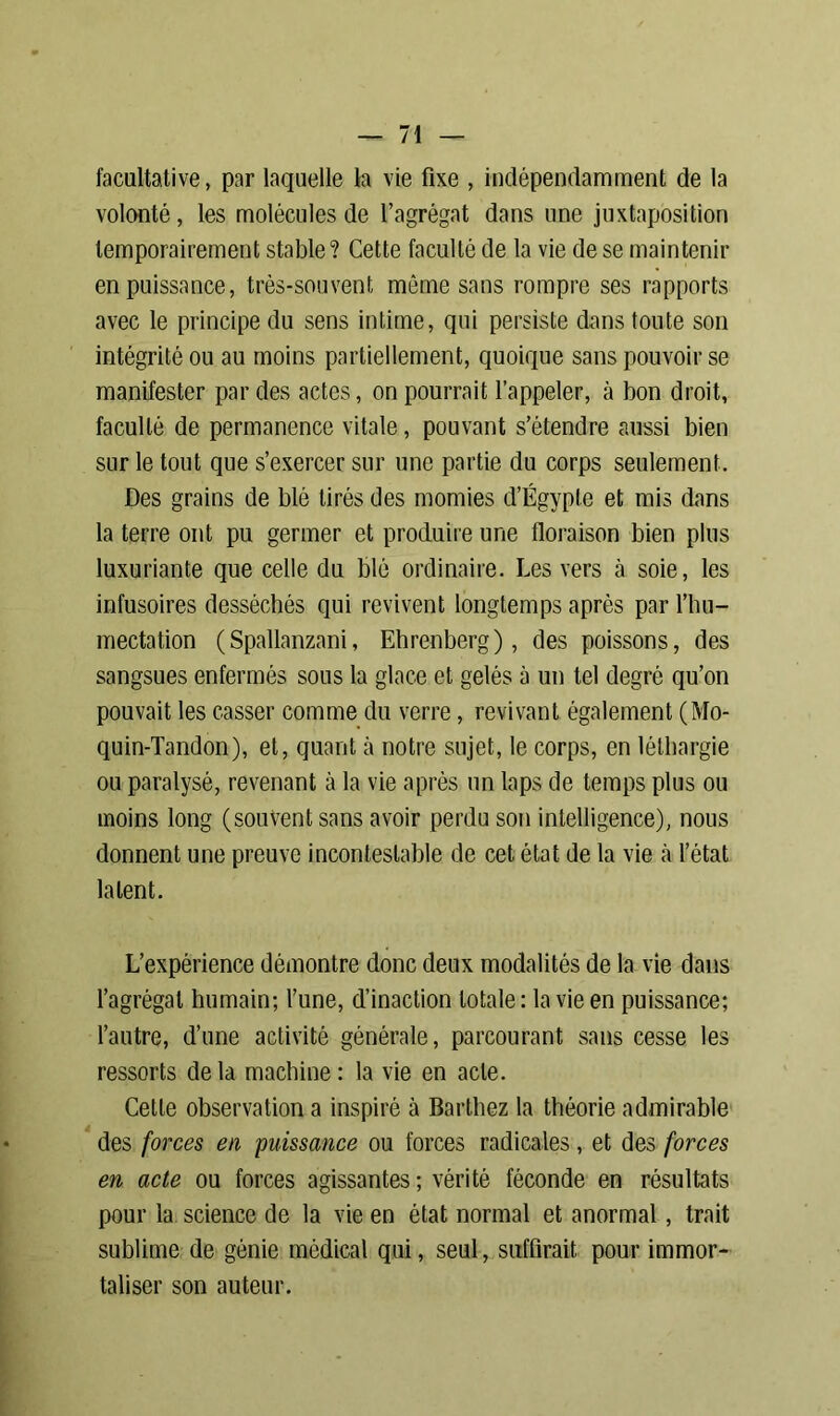 facultative, par laquelle la vie fixe , indépendamment de la volonté, les molécules de l’agrégat dans une juxtaposition temporairement stable? Cette faculté de la vie de se maintenir en puissance, très-souvent môme sans rompre ses rapports avec le principe du sens intime, qui persiste dans toute son intégrité ou au moins partiellement, quoique sans pouvoir se manifester par des actes, on pourrait l’appeler, à bon droit, faculté de permanence vitale, pouvant s’étendre aussi bien sur le tout que s’exercer sur une partie du corps seulement. Des grains de blé tirés des momies d’Égypte et mis dans la terre ont pu germer et produire une floraison bien plus luxuriante que celle du blé ordinaire. Les vers à soie, les infusoires desséchés qui revivent longtemps après par l’hu- mectation (Spallanzani, Ehrenberg), des poissons, des sangsues enfermés sous la glace et gelés à un tel degré qu’on pouvait les casser comme du verre, revivant également (Mo- quin-Tandon), et, quant à notre sujet, le corps, en léthargie ou paralysé, revenant à la vie après un laps de temps plus ou moins long (souvent sans avoir perdu son intelligence), nous donnent une preuve incontestable de cet état de la vie à l’état latent. L’expérience démontre donc deux modalités de la vie dans l’agrégat humain; l’une, d’inaction totale: la vie en puissance; l’autre, d’une activité générale, parcourant sans cesse les ressorts delà machine: la vie en acte. Celle observation a inspiré à Barthez la théorie admirable des forces en puissance ou forces radicales, et des forces en acte ou forces agissantes; vérité féconde en résultats pour la science de la vie en état normal et anormal, trait sublime de génie médical qui, seul, suffirait pour immor- taliser son auteur.