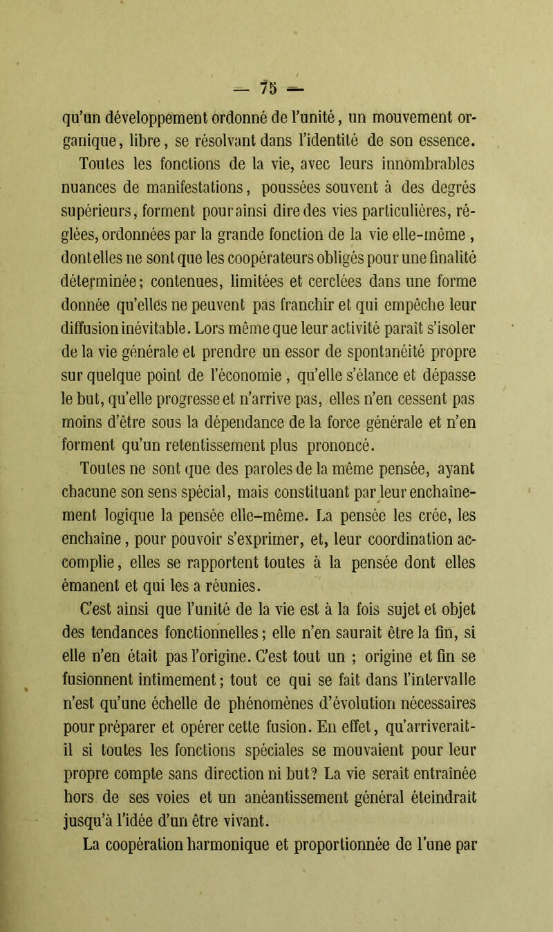 qu’un développement ordonné de l’unité, un mouvement or- ganique, libre, se résolvant dans l’identité de son essence. Toutes les fondions de la vie, avec leurs innombrables nuances de manifestations, poussées souvent à des degrés supérieurs, forment pourainsi dire des vies particulières, ré- glées, ordonnées par la grande fonction de la vie elle-même , dontelles ne sont que les coopérateurs obligés pour une finalité déterminée; contenues, limitées et cerclées dans une forme donnée qu’elles ne peuvent pas franchir et qui empêche leur diffusion inévitable. Lors même que leur activité paraît s’isoler de la vie générale et prendre un essor de spontanéité propre sur quelque point de l’économie, qu’elle s’élance et dépasse le but, qu’elle progresse et n’arrive pas, elles n’en cessent pas moins d’être sous la dépendance de la force générale et n’en forment qu’un retentissement plus prononcé. Toutes ne sont que des paroles de la même pensée, ayant chacune son sens spécial, mais constituant par leur enchaîne- ment logique la pensée elle-même. La pensée les crée, les enchaîne, pour pouvoir s’exprimer, et, leur coordination ac- complie , elles se rapportent toutes à la pensée dont elles émanent et qui les a réunies. C’est ainsi que l’unité de la vie est à la fois sujet et objet des tendances fonctionnelles ; elle n’en saurait être la fin, si elle n’en était pas l’origine. C’est tout un ; origine et fin se fusionnent intimement ; tout ce qui se fait dans l’intervalle n’est qu’une échelle de phénomènes d’évolution nécessaires pour préparer et opérer cette fusion. En effet, qu’arriverait- il si toutes les fonctions spéciales se mouvaient pour leur propre compte sans direction ni but? La vie serait entraînée hors de ses voies et un anéantissement général éteindrait jusqu’à l’idée d’un être vivant. La coopération harmonique et proportionnée de l’une par