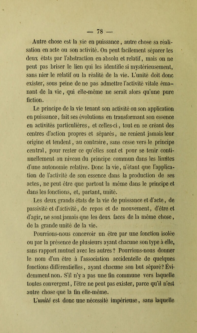 Autre chose est la vie en puissance, autre chose sa réali- sation en acte ou son activité. On peut facilement séparer les deux états par l’abstraction en absolu et relatif, mais on ne peut pas briser le lien qui les identifie si mystérieusement, sans nier le relatif ou la réalité de la vie. L’unité doit donc exister, sous peine de ne pas admettre l’activité vitale éma- nant de la vie, qui elle-même ne serait alors qu’une pure fiction. Le principe de la vie tenant son activité ou son application en puissance, fait ses évolutions en transformant son essence en activités particulières, et celles-ci, tout en se créant des centres d’action propres et séparés, ne renient jamais leur origine et tendent, au contraire, sans cesse vers le principe central, pour rester ce qu’elles sont et pour se tenir conti- nuellement au niveau du principe commun dans les limites d’une autonomie relative. Donc la vie, n’étant que l’applica- tion de l’activité de son essence dans la production de ses actes, ne peut être que partout la même dans le principe et dans les fonctions, et, parlant, unité. Les deux grands états de la vie de puissance et d’acte, de passivité et d’activité, de repos et de mouvement, d’être et d’agir, ne sont jamais que les deux faces de la môme chose, de la grande unité de la vie. Pourrions-nous concevoir un être par une fonction isolée ou par la présence de plusieurs ayant chacune son type à elle, sans rapport mutuel avec les autres? Pourrions-nous donner le nom d’un être à l’association accidentelle de quelques fondions différentielles, ayant chacune son but séparé? Évi- demment non. S’il n’y a pas une fin commune vers laquelle toutes convergent, l’être ne peut pas exister, parce qu’il n’est autre chose que la fin elle-même. L’unité est donc une nécessité impérieuse, sans laquelle