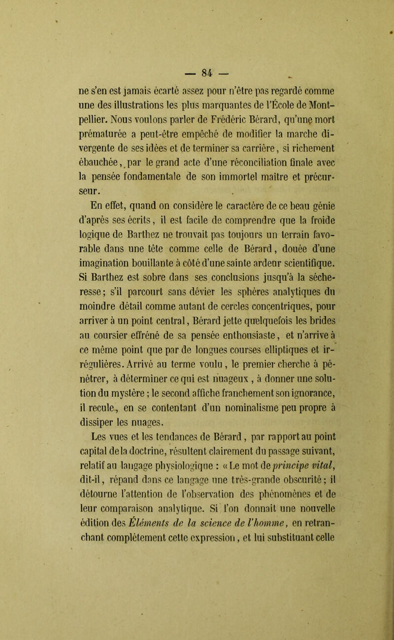 ne s’en est jamais écarté assez pour n’être pas regardé comme une des illustrations les plus marquantes de l’École de Mont- pellier. Nous voulons parler de Frédéric Bérard, qu’unç mort prématurée a peut-être empêché de modifier la marche di- vergente de ses idées et de terminer sa carrière, si richement ébauchée, par le grand acte d’une réconciliation finale avec la pensée fondamentale de son immortel maître et précur- seur. En effet, quand on considère le caractère de ce beau génie d’après ses écrits, il est facile de comprendre que la froide logique de Barthez ne trouvait pas toujours un terrain favo- rable dans une tête comme celle de Bérard, douée d’une imagination bouillante à côté d’une sainte ardeur scientifique. Si Barthez est sobre dans ses conclusions jusqu’à la séche- resse ; s’il parcourt sans dévier les sphères analytiques du moindre détail comme autant de cercles concentriques, pour arriver à un point central, Bérard jette quelquefois les brides au coursier effréné de sa pensée enthousiaste, et n’arrive à ce même point que par de longues courses elliptiques et ir- régulières. Arrivé au terme voulu, le premier cherche à pé- nétrer, à déterminer ce qui est nuageux , à donner une solu- tion du mystère ; le second affiche franchement son ignorance, il recule., en se contentant d’un nominalisme peu propre à dissiper les nuages. Les vues et les tendances de Bérard, par rapport au point capital delà doctrine, résultent clairement du passage suivant, relatif au langage physiologique : « Le mot de principe vital, dit-il, répand dans ce langage une très-grande obscurité; il détourne l’attention de l’observation des phénomènes et de leur comparaison analytique. Si l’on donnait une nouvelle édition des Éléments de la science de l’homme, en retran- chant complètement cette expression, et lui substituant celle