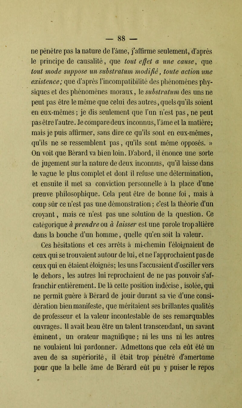 ne pénètre pas la nature de l’âme, j’affirme seulement, d’après le principe de causalité, que tout effet a une cause, que tout mode suppose un substratum modifié, toute action une existence; que d’après l’incompatibilité des phénomènes phy- siques et des phénomènes moraux, le substratum des uns ne peut pas être le même que celui des autres, quels qu’ils soient en eux-mêmes ; je dis seulement que l’un n’est pas, ne peut pas être l’autre. Je compare deux inconnus, lame et la matière; mais je puis affirmer, sans dire ce qu’ils sont en eux-mêmes, qu’ils ne se ressemblent pas, qu’ils sont môme opposés. » On voit que Bérard va bien loin. D’abord, il énonce une sorte de jugement sur la nature de deux inconnus, qu’il laisse dans le vague le plus complet et dont il refuse une détermination, et ensuite il met sa conviction personnelle à la place d’une preuve philosophique. Cela peut être de bonne foi, mais à coup sûr ce n’est pas une démonstration ; c’est la théorie d’un croyant, mais ce n’est pas une solution de la question. Ce catégorique à prendre ou à laisser est une parole trop altière dans la bouche d’un homme, quelle qu’en soit la valeur. Ces hésitations et ces arrêts à mi-chemin l’éloignaient de ceux qui se trouvaient autour de lui, et ne l’approchaient pas de ceux qui en étaient éloignés; les uns l’accusaient d’osciller vers le dehors, les autres lui reprochaient de ne pas pouvoir s’af- franchir entièrement. De là celte position indécise, isolée, qui ne permit guère à Bérard de jouir durant sa vie d’une consi- dération bien manifeste, que méritaient ses brillantes qualités de professeur et la valeur incontestable de ses remarquables ouvrages. 11 avait beau être un talent transcendant, un savant éminent, un orateur magnifique ; ni les uns ni les autres ne voulaient lui pardonner. Admettons que cela eût été un aveu de sa supériorité, il était trop pénétré d’amertume pour que la belle âme de Bérard eût pu y puiser le repos