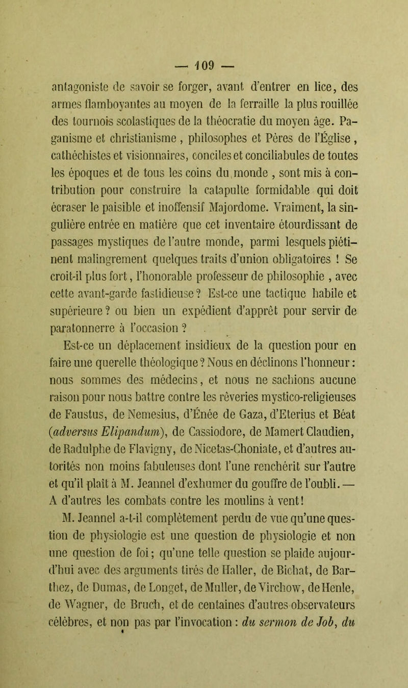 antagoniste de savoir se forger, avant d’entrer en lice, des armes flamboyantes au moyen de la ferraille la plus rouillée des tournois scolastiques de la théocratie du moyen âge. Pa- ganisme et christianisme , philosophes et Pères de l’Église , cathéchistes et visionnaires, conciles et conciliabules de toutes les époques et de tous les coins du monde , sont mis à con- tribution pour construire la catapulte formidable qui doit écraser le paisible et inoffensif Majordome. Vraiment, la sin- gulière entrée en matière que cet inventaire étourdissant de passages mystiques de l’autre monde, parmi lesquels piéti- nent malingrement quelques traits d’union obligatoires ! Se croit-il plus fort, l’honorable professeur de philosophie , avec cette avant-garde fastidieuse ? Est-ce une tactique habile et supérieure? ou bien un expédient d’apprêt pour servir de paratonnerre à l’occasion ? Est-ce un déplacement insidieux de la question pour en faire une querelle théologique? Nous en déclinons l’honneur : nous sommes des médecins, et nous ne sachions aucune raison pour nous battre contre les rêveries mystico-religieuses de Faustus, de Nemesius, d’Énée de Gaza, d’Eterius et Béat (advenus Elipandum), de Cassiodore, de MamertClaudien, de Radulphe de Flavigny, de Nicetas-Choniate, et d’autres au- torités non moins fabuleuses dont l’une renchérit sur l’autre et qu’il plaît à M. Jeannel d’exhumer du gouffre de l’oubli. — A d’autres les combats contre les moulins à vent ! M. Jeannel a-t-il complètement perdu de vue qu’une ques- tion de physiologie est une question de physiologie et non une question de foi ; qu’une telle question se plaide aujour- d’hui avec des arguments tirés de Haller, de Bichat, de Bar- thez, de Dumas, de Longet, de Muller, de Virchow, deHenle, de Wagner, de Bruch, et de centaines d’autres observateurs célèbres, et non pas par l’invocation : du sermon de Job, du «