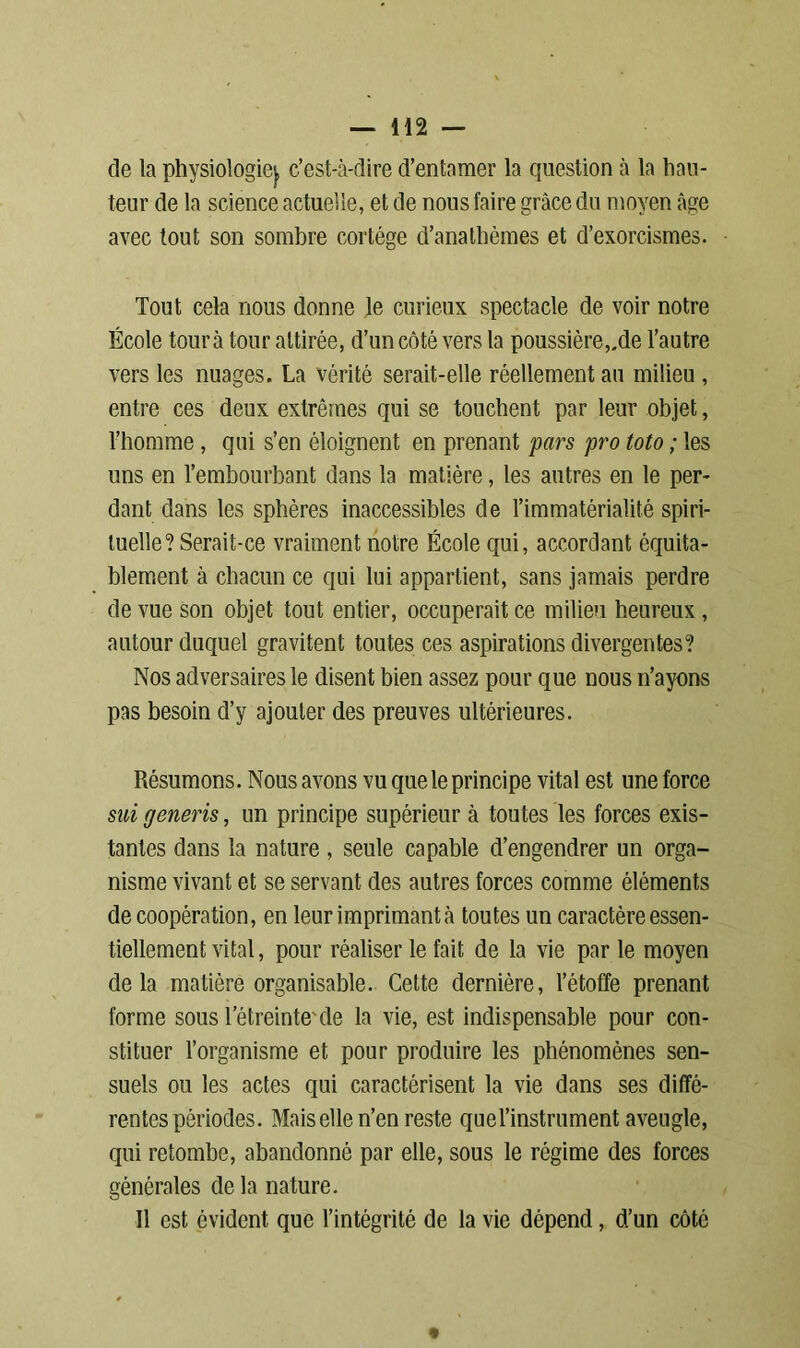 de la physiologie}, c’est-à-dire d’entamer la question à la hau- teur de la science actuelle, et de nous faire grâce du moyen âge avec tout son sombre cortège d’anathèmes et d’exorcismes. Tout cela nous donne le curieux spectacle de voir notre École tour à tour attirée, d’un côté vers la poussière,.de l’autre vers les nuages. La vérité serait-elle réellement an milieu , entre ces deux extrêmes qui se touchent par leur objet, l’homme, qui s’en éloignent en prenant pars pro toto ; les uns en l’embourbant dans la matière, les autres en le per- dant dans les sphères inaccessibles de l’immatérialité spiri- tuelle? Serait-ce vraiment notre École qui, accordant équita- blement à chacun ce qui lui appartient, sans jamais perdre de vue son objet tout entier, occuperait ce milieu heureux, autour duquel gravitent toutes ces aspirations divergentes? Nos adversaires le disent bien assez pour que nous n’ayons pas besoin d’y ajouter des preuves ultérieures. Résumons. Nous avons vu que le principe vital est une force sui generis, un principe supérieur à toutes les forces exis- tantes dans la nature, seule capable d’engendrer un orga- nisme vivant et se servant des autres forces comme éléments decoopération, en leur imprimant à toutes un caractère essen- tiellement vital, pour réaliser le fait de la vie par le moyen delà matière organisable. Cette dernière, l’étoffe prenant forme sous l’étreinte'de la vie, est indispensable pour con- stituer l’organisme et pour produire les phénomènes sen- suels ou les actes qui caractérisent la vie dans ses diffé- rentes périodes. Maisellen’en reste quel’instrument aveugle, qui retombe, abandonné par elle, sous le régime des forces générales de la nature. Il est évident que l’intégrité de la vie dépend, d’un côté