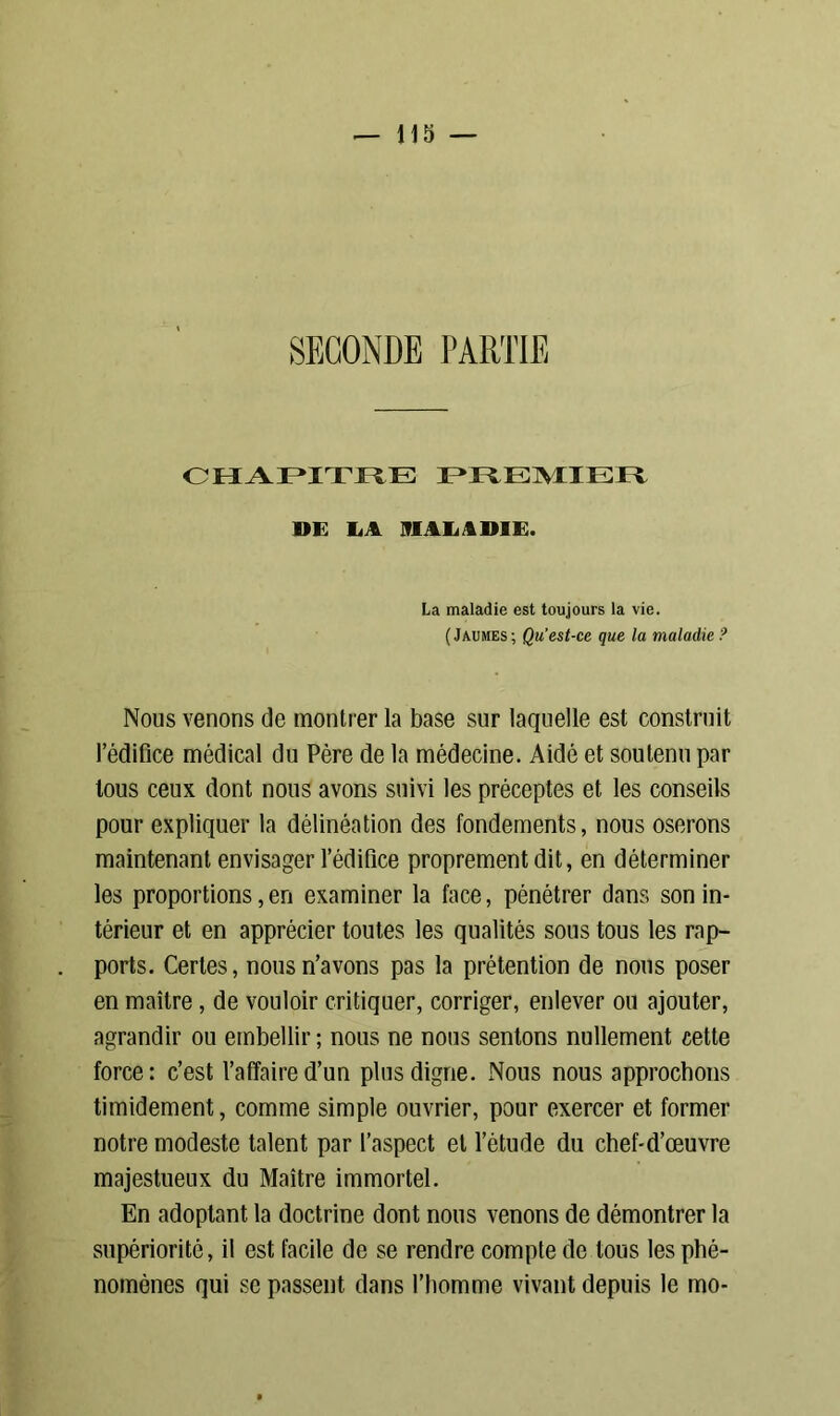 chapitre i mai:aiii:i* DE LA MALADIE. La maladie est toujours la vie. (Jaumes ; Qu’est-ce que la maladie ? Nous venons de montrer la base sur laquelle est construit l’édifice médical du Père de la médecine. Aidé et soutenu par tous ceux dont nous avons suivi les préceptes et les conseils pour expliquer la délinéation des fondements, nous oserons maintenant envisager l’édifice proprement dit, en déterminer les proportions, en examiner la face, pénétrer dans son in- térieur et en apprécier toutes les qualités sous tous les rap- ports. Certes, nous n’avons pas la prétention de nous poser en maître, de vouloir critiquer, corriger, enlever ou ajouter, agrandir ou embellir; nous ne nous sentons nullement cette force: c’est l’affaire d’un plus digne. xNous nous approchons timidement, comme simple ouvrier, pour exercer et former notre modeste talent par l’aspect et l’étude du chef-d’œuvre majestueux du Maître immortel. En adoptant la doctrine dont nous venons de démontrer la supériorité, il est facile de se rendre compte de tous les phé- nomènes qui se passent dans l’homme vivant depuis le mo-