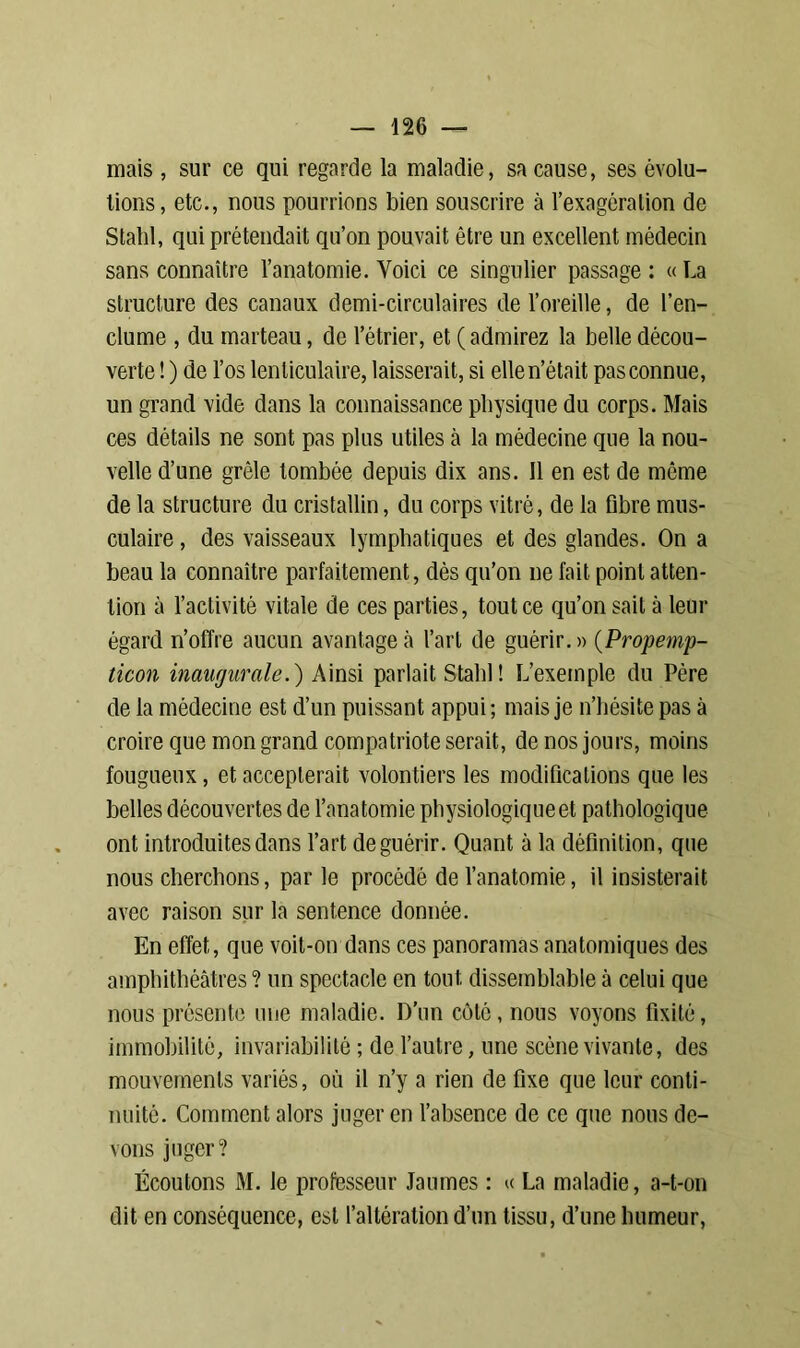 mais , sur ce qui regarde la maladie, sa cause, ses évolu- tions, etc., nous pourrions bien souscrire à l’exagcralion de Stahl, qui prétendait qu’on pouvait être un excellent médecin sans connaître l’anatomie. Voici ce singulier passage : « La structure des canaux demi-circulaires de l’oreille, de l’en- clume , du marteau, de l’étrier, et ( admirez la belle décou- verte ! ) de l’os lenticulaire, laisserait, si elle n’était pas connue, un grand vide dans la connaissance physique du corps. Mais ces détails ne sont pas plus utiles à la médecine que la nou- velle d’une grêle tombée depuis dix ans. Il en est de môme de la structure du cristallin, du corps vitré, de la fibre mus- culaire , des vaisseaux lymphatiques et des glandes. On a beau la connaître parfaitement, dès qu’on ne fait point atten- tion à l’activité vitale de ces parties, tout ce qu’on sait à leur égard n’offre aucun avantagea l’art de guérir.» (Propemp- ticon inaugurale.) Ainsi parlait Stabl! L’exemple du Père de la médecine est d’un puissant appui; mais je n’hésite pas à croire que mon grand compatriote serait, de nos jours, moins fougueux, et accepterait volontiers les modifications que les belles découvertes de l’anatomie physiologique et pathologique ont introduites dans l’art de guérir. Quant à la définition, que nous cherchons, par le procédé de l’anatomie, il insisterait avec raison sur la sentence donnée. En effet, que voit-on dans ces panoramas anatomiques des amphithéâtres? un spectacle en tout dissemblable à celui que nous présente une maladie. D’un côté, nous voyons fixité, immobilité, invariabilité ; de l’autre, une scène vivante, des mouvements variés, où il n’y a rien de fixe que leur conti- nuité. Comment alors juger en l’absence de ce que nous de- vons juger? Écoutons M. le professeur Jaumes : « La maladie, a-t-on dit en conséquence, est l’altération d’un tissu, d’une humeur,