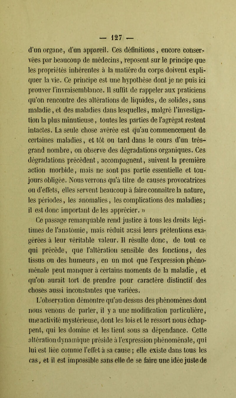 d’un organe, d’un appareil. Ces définitions, encore conser- vées par beaucoup de médecins, reposent sur le principe que les propriétés inhérentes à la matière du corps doivent expli- quer la vie. Ce principe est une hypothèse dont je ne puis ici prouver l’invraisemblance. 11 suffit de rappeler aux praticiens qu’on rencontre des altérations de liquides, de solides, sans maladie, et des maladies dans lesquelles, malgré l’investiga- tion la plus minutieuse, toutes les parties de l’agrégat restent intactes. La seule chose avérée est qu’au commencement de certaines maladies, et tôt ou tard dans le cours d’un très- grand nombre, on observe des dégradations organiques. Ces dégradations précèdent, accompagnent, suivent la première action morbide, mais ne sont pas partie essentielle et tou- jours obligée. Nous verrons qu’à titre de causes provocatrices ou d’effets, elles servent beaucoup à faire connaître la nature, les périodes, les anomalies, les complications des maladies ; il est donc important de les apprécier. » Ce passage remarquable rend justice à tous les droits légi- times de l’anatomie, mais réduit aussi leurs prétentions exa- gérées à leur véritable valeur. 11 résulte donc, de tout ce qui précède, que l’altération sensible des fonctions, des tissus ou des humeurs, en un mot que l’expression phéno- ménale peut manquer à certains moments de la maladie, et qu’on aurait tort de prendre pour caractère distinctif des choses aussi inconstantes que variées. L’observation démontre qu’au-dessus des phénomènes dont nous venons de parler, il y a une modification particulière, une activité mystérieuse, dont les lois et le ressort nous échap- pent, qui les domine et les tient sous sa dépendance. Cette altération dynamique préside à l’expression phénoménale, qui lui est liée comme l’effet à sa cause ; elle existe dans tous les cas, et il est impossible sans elle de se faire une idée juste de