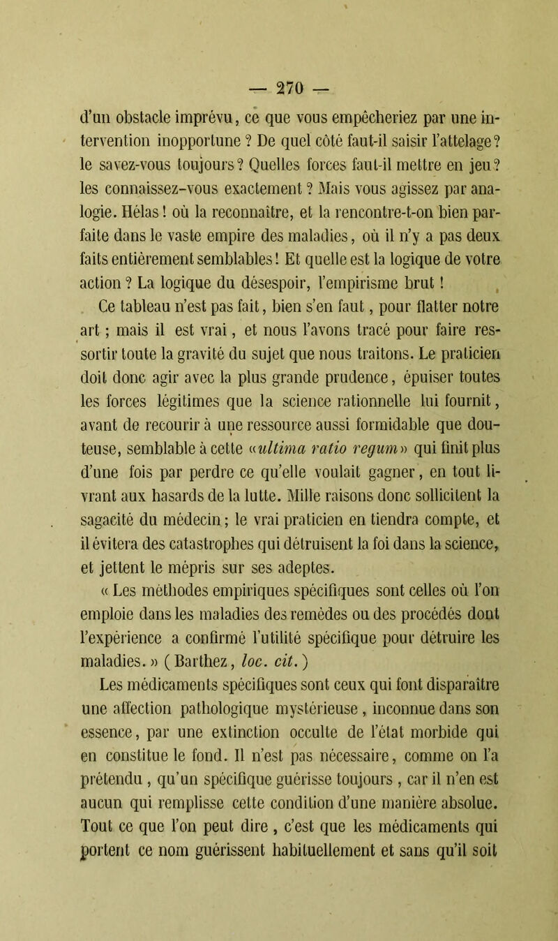 d’un obstacle imprévu, ce que vous empêcheriez par une in- tervention inopportune ? De quel côté faut-il saisir l’attelage? le savez-vous toujours? Quelles forces faut-il mettre en jeu? les connaissez-vous exactement ? Mais vous agissez par ana- logie. Hélas ! où la reconnaître, et la rencontre-t-on bien par- faite dans le vaste empire des maladies, où il n’y a pas deux faits entièrement semblables ! Et quelle est la logique de votre action ? La logique du désespoir, l’empirisme brut ! Ce tableau n’est pas fait, bien s’en faut, pour flatter notre art ; mais il est vrai, et nous l’avons tracé pour faire res- sortir toute la gravité du sujet que nous traitons. Le praticien doit donc agir avec la plus grande prudence, épuiser toutes les forces légitimes que la science rationnelle lui fournit, avant de recourir à une ressource aussi formidable que dou- teuse, semblable à cette «ultinia ratio regum» qui finit plus d’une fois par perdre ce quelle voulait gagner, en tout li- vrant aux hasards de la lutte. Mille raisons donc sollicitent la sagacité du médecin; le vrai praticien en tiendra compte, et il évitera des catastrophes qui détruisent la foi dans la science, et jettent le mépris sur ses adeptes. « Les méthodes empiriques spécifiques sont celles où l’on emploie dans les maladies des remèdes ou des procédés dont l’expérience a confirmé l’utilité spécifique pour détruire les maladies. » ( Barthez, loc. cit. ) Les médicaments spécifiques sont ceux qui font disparaître une affection pathologique mystérieuse, inconnue dans son essence, par une extinction occulte de l’état morbide qui en constitue le fond. Il n’est pas nécessaire, comme on l’a prétendu , qu’un spécifique guérisse toujours , car il n’en est aucun qui remplisse celte condition d’une manière absolue. Tout ce que l’on peut dire , c’est que les médicaments qui portent ce nom guérissent habituellement et sans qu’il soit