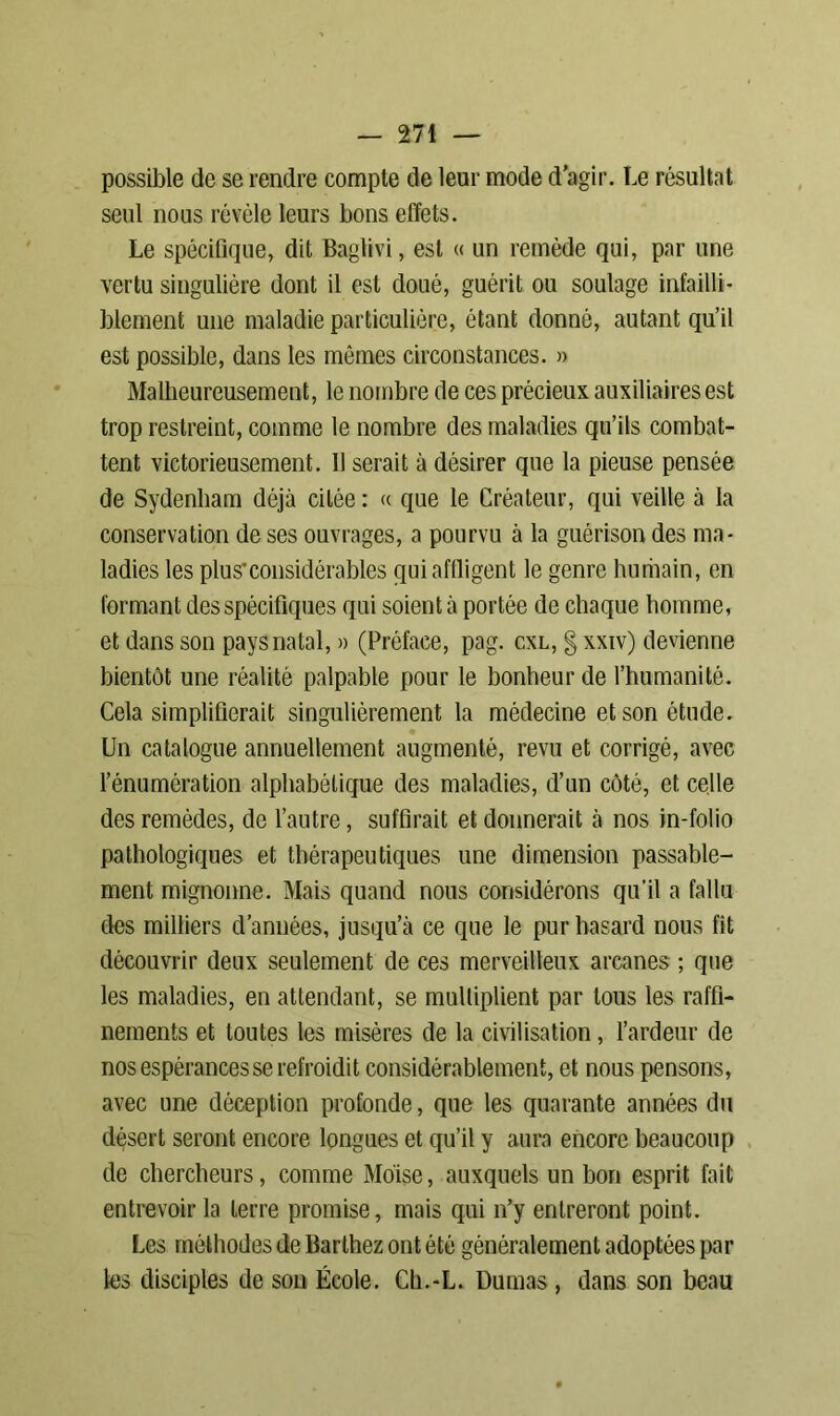possible de se rendre compte de leur mode d'agir. Le résultat seul nous révèle leurs bons effets. Le spécifique, dit Baglivi, est « un remède qui, par une vertu singulière dont il est doué, guérit ou soulage infailli- blement une maladie particulière, étant donné, autant qu’il est possible, dans les mêmes circonstances. » Malheureusement, le nombre de ces précieux auxiliaires est trop restreint, comme le nombre des maladies qu’ils combat- tent victorieusement. Il serait à désirer que la pieuse pensée de Sydenham déjà citée : « que le Créateur, qui veille à la conservation de ses ouvrages, a pourvu à la guérison des ma- ladies les plu s* considérables qui affligent le genre humain, en formant des spécifiques qui soient à portée de chaque homme, et dans son pays natal, » (Préface, pag. cxl, § xxiv) devienne bientôt une réalité palpable pour le bonheur de l’humanité. Cela simplifierait singulièrement la médecine et son étude. Un catalogue annuellement augmenté, revu et corrigé, avec l’énumération alphabétique des maladies, d’un côté, et celle des remèdes, de l’autre, suffirait et donnerait à nos in-folio pathologiques et thérapeutiques une dimension passable- ment mignonne. Mais quand nous considérons qu'il a fallu des milliers d’années, jusqu’à ce que le pur hasard nous fît découvrir deux seulement de ces merveilleux arcanes ; que les maladies, en attendant, se multiplient par tous les raffi- nements et toutes les misères de la civilisation, l’ardeur de nos espérances se refroidit considérablement, et nous pensons, avec une déception profonde, que les quarante années du désert seront encore longues et qu’il y aura encore beaucoup de chercheurs, comme Moïse, auxquels un bon esprit fait entrevoir la terre promise, mais qui n’y entreront point. Les méthodes de Barthez ont été généralement adoptées par les disciples de son École. Ch.-L. Dumas, dans son beau