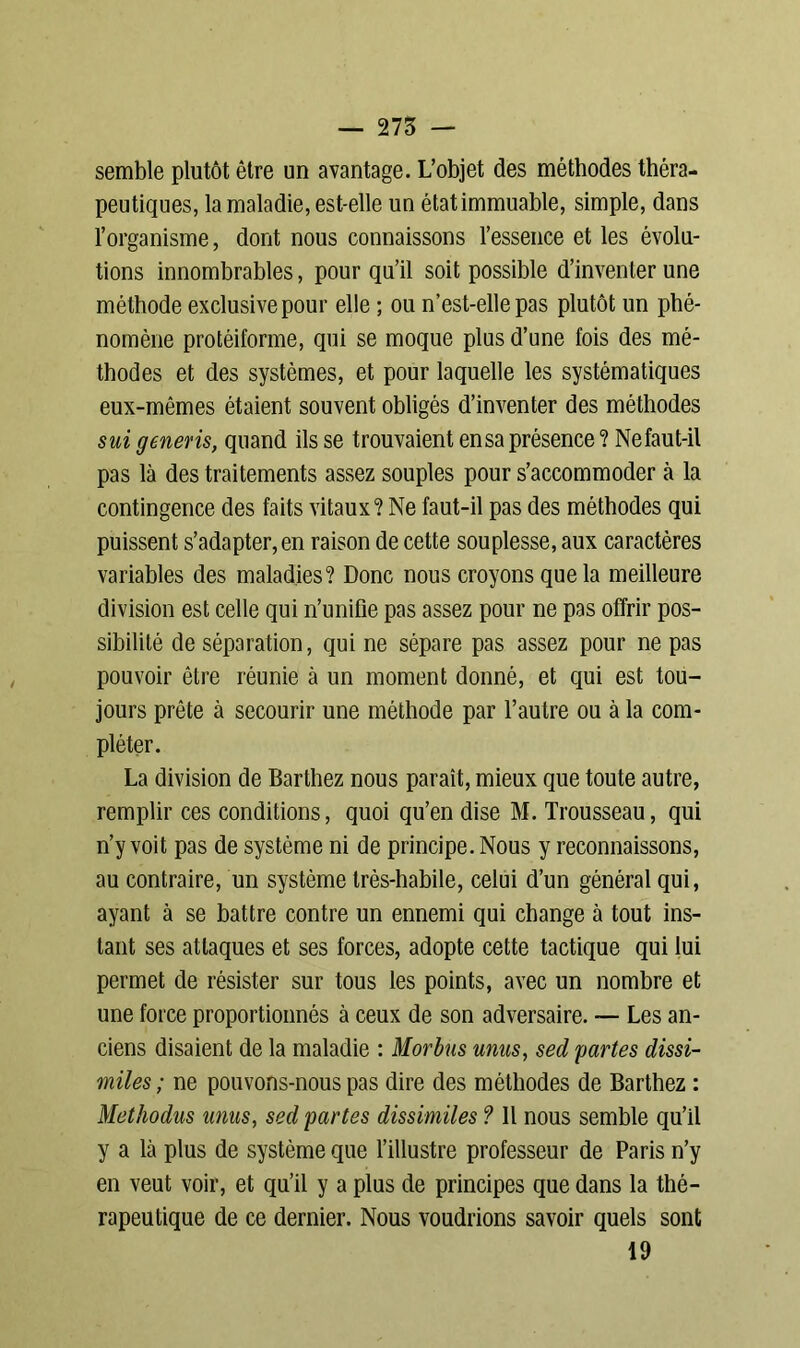 semble plutôt être un avantage. L’objet des méthodes théra- peutiques, la maladie, est-elle un étatimmuable, simple, dans l’organisme, dont nous connaissons l’essence et les évolu- tions innombrables, pour qu’il soit possible d’inventer une méthode exclusive pour elle ; ou n’est-elle pas plutôt un phé- nomène protéiforme, qui se moque plus d’une fois des mé- thodes et des systèmes, et pour laquelle les systématiques eux-mêmes étaient souvent obligés d’inventer des méthodes sui generis, quand ils se trouvaient ensa présence? Ne faut-il pas là des traitements assez souples pour s’accommoder à la contingence des faits vitaux? Ne faut-il pas des méthodes qui puissent s’adapter, en raison de cette souplesse, aux caractères variables des maladies? Donc nous croyons que la meilleure division est celle qui n’unifie pas assez pour ne pas offrir pos- sibilité de séparation, qui ne sépare pas assez pour ne pas pouvoir être réunie à un moment donné, et qui est tou- jours prête à secourir une méthode par l’autre ou à la com- pléter. La division de Barthez nous paraît, mieux que toute autre, remplir ces conditions, quoi qu’en dise M. Trousseau, qui n’y voit pas de système ni de principe. Nous y reconnaissons, au contraire, un système très-habile, celui d’un général qui, ayant à se battre contre un ennemi qui change à tout ins- tant ses attaques et ses forces, adopte cette tactique qui lui permet de résister sur tous les points, avec un nombre et une force proportionnés à ceux de son adversaire. — Les an- ciens disaient de la maladie : Morbus mus, sed partes dissi- miles; ne pouvons-nous pas dire des méthodes de Barthez : Methodus unus, sed partes dissimiles ? Il nous semble qu’il y a là plus de système que l’illustre professeur de Paris n’y en veut voir, et qu’il y a plus de principes que dans la thé- rapeutique de ce dernier. Nous voudrions savoir quels sont 19