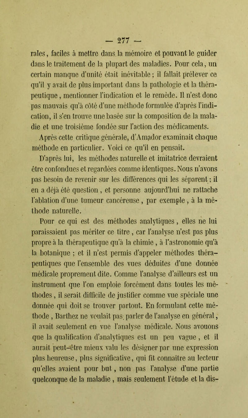 raies, faciles à mettre dans la mémoire et pouvant le guider dans le traitement de la plupart des maladies. Pour cela, un certain manque d’unité était inévitable ; il fallait prélever ce qu’il y avait de plus important dans la pathologie et la théra- peutique , mentionner l’indication et le remède. 11 n’est donc pas mauvais qu’à côté d’une méthode formulée d’après l’indi- cation, il s’en trouve une basée sur la composition de la mala- die et une troisième fondée sur l’action des médicaments. Après cette critique générale, d’Am(ador examinait chaque méthode en particulier. Voici ce qu’il en pensait. D’après lui, les méthodes naturelle et imitatrice devraient être confondues et regardées comme identiques. Nous n’avons pas besoin de revenir sur les différences qui les séparent ; il en a déjà été question, et personne aujourd’hui ne rattache l’ablation d’une tumeur cancéreuse , par exemple , à la mé- thode naturelle. Pour ce qui est des méthodes analytiques, elles ne lui paraissaient pas mériter ce titre , car l’analyse n’est pas plus propre à la thérapeutique qu’à la chimie, à l’astronomie qu’à la botanique ; et il n’est permis d’appeler méthodes théra- peutiques que l’ensemble des vues déduites d’une donnée médicale proprement dite. Comme l’analyse d’ailleurs est un instrument que l’on emploie forcément dans toutes les mé- thodes , il serait difficile de justifier comme vue spéciale une donnée qui doit se trouver partout. En formulant cette mé- thode , Barthez ne voulait pas. parler de l’analyse en général, il avait seulement en vue l’analyse médicale. Nous avouons que la qualification d’analytiques est un peu vague, et il aurait peut-être mieux valu les désigner par une expression plus heureuse, plus significative, qui fit connaître au lecteur qu’elles avaient pour but, non pas l’analyse d’une partie quelconque de la maladie, mais seulement l’étude et la dis-