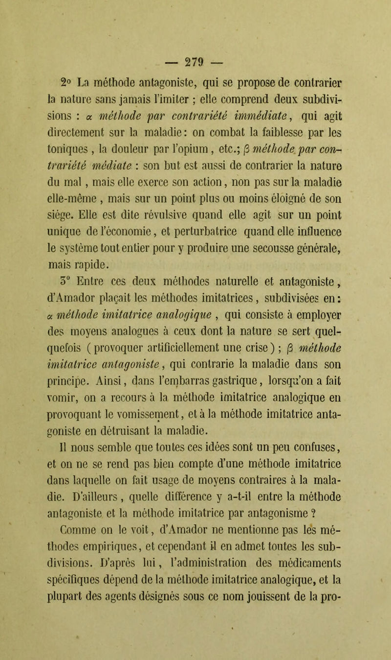 2° La méthode antagoniste, qui se propose de contrarier la nature sans jamais l’imiter ; elle comprend deux subdivi- sions : « méthode par contrariété immédiate, qui agit directement sur la maladie: on combat la faiblesse par les toniques , la douleur par l’opium , etc.; j3 méthode par con- trariété médiate : son but est aussi de contrarier la nature du mal, mais elle exerce son action, non pas sur la maladie elle-même , mais sur un point plus ou moins éloigné de son siège. Elle est dite révulsive quand elle agit sur un point unique de l’économie, et perturbatrice quand elle influence le système tout entier pour y produire une secousse générale, mais rapide. 5° Entre ces deux méthodes naturelle et antagoniste, d’Amador plaçait les méthodes imitatrices, subdivisées en : « méthode imitatrice analogique , qui consiste à employer des moyens analogues à ceux dont la nature se sert quel- quefois ( provoquer artificiellement une crise ) ; /3 méthode imitatrice antagoniste, qui contrarie la maladie dans son principe. Ainsi, dans l’embarras gastrique, lorsqu’on a fait vomir, on a recours à la méthode imitatrice analogique en provoquant le vomissement, et à la méthode imitatrice anta- goniste en détruisant la maladie. Il nous semble que toutes ces idées sont un peu confuses, et on ne se rend pas bien compte d’une méthode imitatrice dans laquelle on fait usage de moyens contraires à la mala- die. D’ailleurs, quelle différence y a-t-il entre la méthode antagoniste et la méthode imitatrice par antagonisme ? Comme on le voit, d’Amador ne mentionne pas les mé- thodes empiriques, et cependant il en admet toutes les sub- divisions. D’après lui, l’administration des médicaments spécifiques dépend de la méthode imitatrice analogique, et la plupart des agents désignés sous ce nom jouissent de la pro-