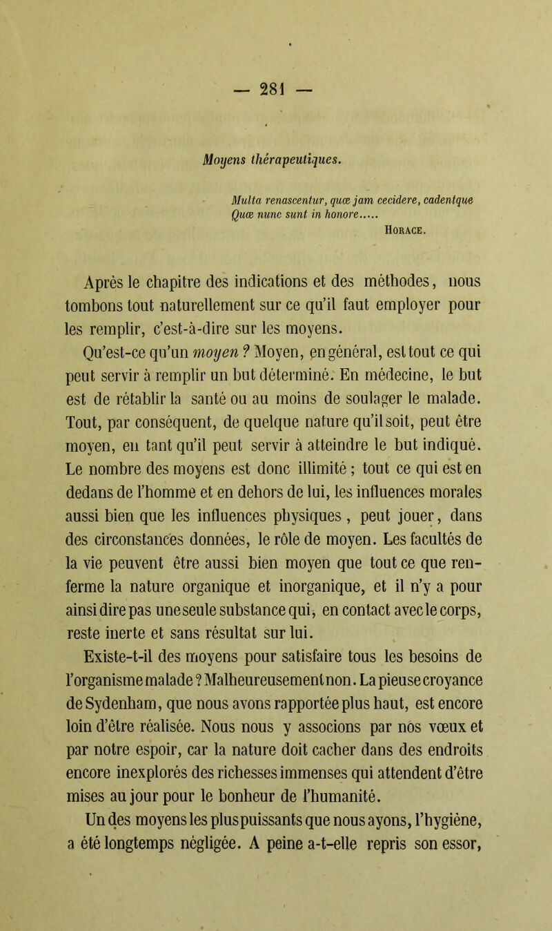 Moyens thérapeutiques. Multa renascentur, quæjam cecidere, cadentque Quœ mnc sunt in honore Horace. Après le chapitre des indications et des méthodes, nous tombons tout naturellement sur ce qu’il faut employer pour les remplir, c’est-à-dire sur les moyens. Qu’est-ce qu’un moyen ? Moyen, en général, est tout ce qui peut servir à remplir un but déterminé. En médecine, le but est de rétablir la santé ou au moins de soulager le malade. Tout, par conséquent, de quelque nature qu’il soit, peut être moyen, en tant qu’il peut servir à atteindre le but indiqué. Le nombre des moyens est donc illimité ; tout ce qui est en dedans de l’homme et en dehors de lui, les influences morales aussi bien que les influences physiques , peut jouer, dans des circonstances données, le rôle de moyen. Les facultés de la vie peuvent être aussi bien moyen que tout ce que ren- ferme la nature organique et inorganique, et il n’y a pour ainsi dire pas une seule substance qui, en contact avec le corps, reste inerte et sans résultat sur lui. Existe-t-il des moyens pour satisfaire tous les besoins de l’organisme malade ? Malheureusement non. La pieuse croyance de Sydenham, que nous avons rapportée plus haut, est encore loin d’être réalisée. Nous nous y associons par nos vœux et par notre espoir, car la nature doit cacher dans des endroits encore inexplorés des richesses immenses qui attendent d’être mises au jour pour le bonheur de l’humanité. Un des moyens les plus puissants que nous ayons, l’hygiène, a été longtemps négligée. A peine a-t-elle repris son essor,