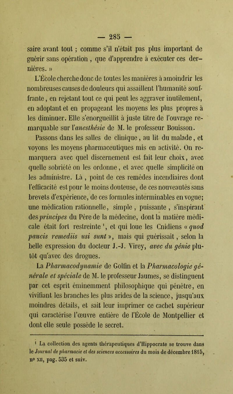 saire avant tout ; comme s’il n’était pas plus important de guérir sans opération , que d’apprendre à exécuter ces der- nières. » L’École cherche donc de toutes les manières à amoindrir les nombreuses causes de douleurs qui assaillent l’humanité souf- frante , en rejetant tout ce qui peut les aggraver inutilement, en adoptant et en propageant les moyens les plus propres à les diminuer. Elle s’enorgueillit à juste titre de l’ouvrage re- marquable sur Xanesthésie de M. le professeur Bouisson. Passons dans les salles de clinique, au lit du malade, et voyons les moyens pharmaceutiques mis en activité. On re- marquera avec quel discernement est fait leur choix, avec quelle sobriété on les ordonne, et avec quelle simplicité on les administre. Là , point de ces remèdes incendiaires dont l’efficacité est pour le moins douteuse, de ces nouveautés sans brevets d’expérience, de ces formules interminables en vogue; une médication rationnelle, simple , puissante , s’inspirant des 'principes du Père de la médecine, dont la matière médi- cale était fort restreinte 1, et qui loue les Cnidiens « quod paucis remediis usi smt », mais qui guérissait, selon la belle expression du docteur J.-J. Virey, avec du génie plu- tôt qu’avec des drogues. La Pharmacodynamie de Golfin et la Pharmacologie gé- nérale et spéciale de M. le professeur Jaunies, se distinguent par cet esprit éminemment philosophique qui pénètre, en vivifiant les branches les plus arides de la science, jusqu’aux moindres détails, et sait leur imprimer ce cachet supérieur qui caractérise l’œuvre entière de l’École de Montpellier et dont elle seule possède le secret. 1 La collection des agents thérapeutiques d’Hippocrate se trouve dans le Journal de pharmacie et des sciences accessoires du mois de décembre 1815, n° xil, pag. 535 et suiv.