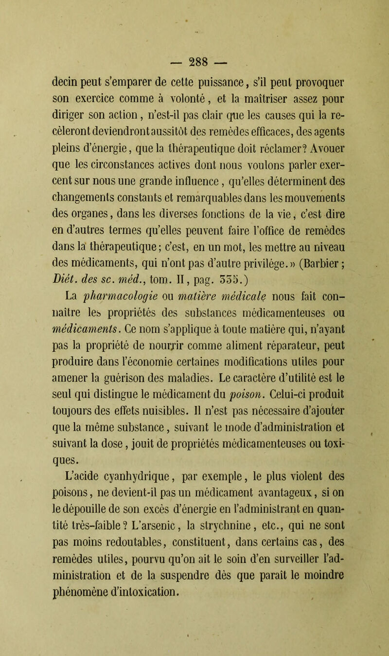 decin peut s’emparer de cette puissance, s’il peut provoquer son exercice comme à volonté, et la maîtriser assez pour diriger son action, n’est-il pas clair que les causes qui la re- cèleront deviendront aussitôt des remèdes efficaces, des agents pleins d’énergie, que la thérapeutique doit réclamer? Avouer que les circonstances actives dont nous voulons parler exer- cent sur nous une grande influence, qu’elles déterminent des changements constants et remarquables dans les mouvements des organes, dans les diverses fonctions de la vie, c’est dire en d’autres termes qu’elles peuvent faire l’office de remèdes dans la thérapeutique; c’est, en un mot, les mettre au niveau des médicaments, qui n’ont pas d’autre privilège. » (Barbier ; Diét. des sc. méd., tom. II, pag. 555.) La pharmacologie ou matière médicale nous fait con- naître les propriétés des substances médicamenteuses ou médicaments. Ce nom s’applique à toute matière qui, n’ayant pas la propriété de nourrir comme aliment réparateur, peut produire dans l’économie certaines modifications utiles pour amener la guérison des maladies. Le caractère d’utilité est le seul qui distingue le médicament du poison. Celui-ci produit toujours des effets nuisibles. Il n’est pas nécessaire d’ajouter que la même substance, suivant le mode d’administration et suivant la dose, jouit de propriétés médicamenteuses ou toxi- ques. L’acide cyanhydrique, par exemple, le plus violent des poisons, ne devient-il pas un médicament avantageux, si on le dépouille de son excès d’énergie en l’administrant en quan- tité très-faible? L’arsenic, la strychnine, etc., qui ne sont pas moins redoutables, constituent, dans certains cas, des remèdes utiles, pourvu qu’on ait le soin d’en surveiller l’ad- ministration et de la suspendre dès que paraît le moindre phénomène d’intoxication.