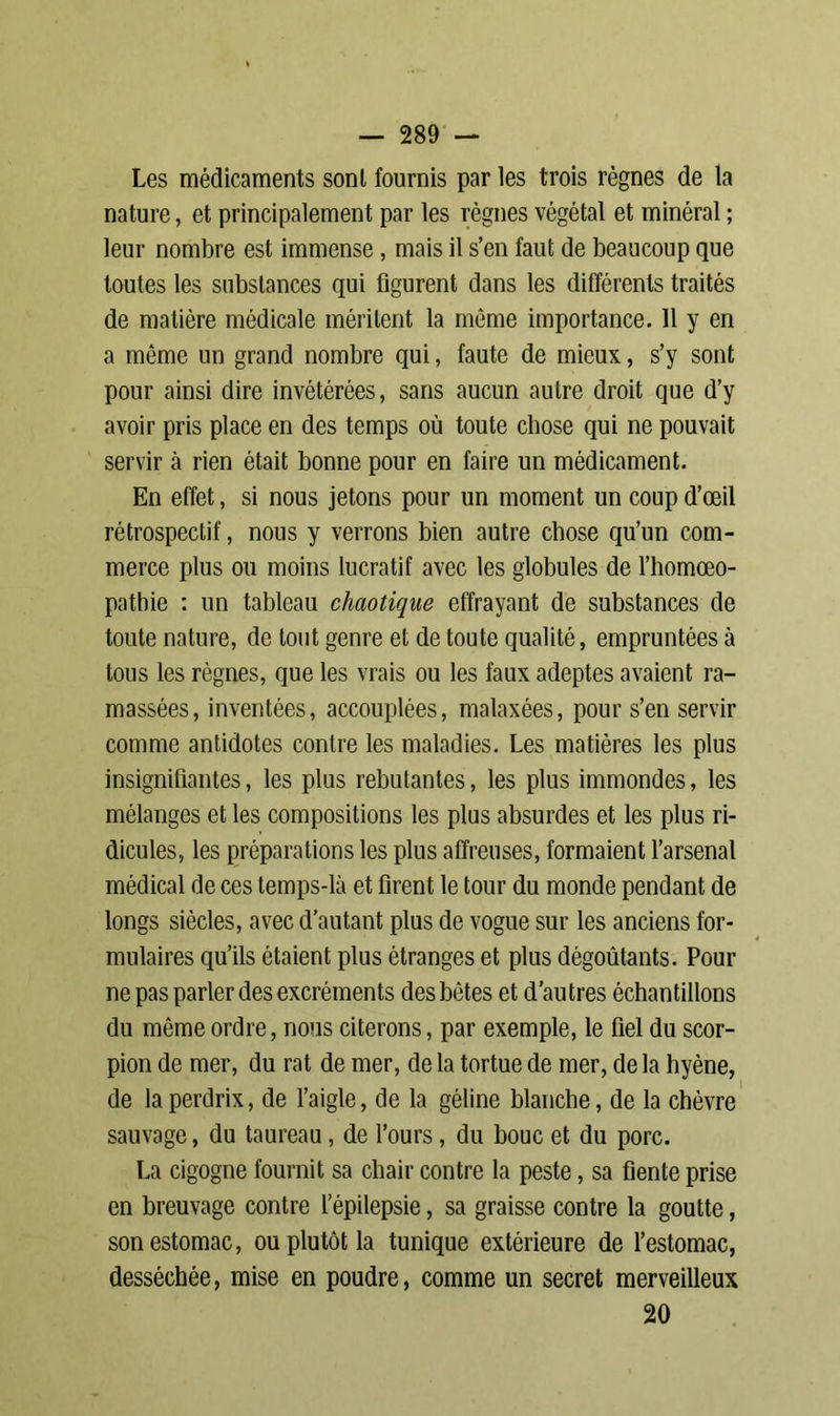 Les médicaments sont fournis par les trois règnes de la nature, et principalement par les règnes végétal et minéral ; leur nombre est immense , mais il s’en faut de beaucoup que toutes les substances qui figurent dans les différents traités de matière médicale méritent la même importance. 11 y en a même un grand nombre qui, faute de mieux, s’y sont pour ainsi dire invétérées, sans aucun autre droit que d’y avoir pris place en des temps où toute chose qui ne pouvait servir à rien était bonne pour en faire un médicament. En effet, si nous jetons pour un moment un coup d’œil rétrospectif, nous y verrons bien autre chose qu’un com- merce plus ou moins lucratif avec les globules de l’homœo- patbie : un tableau chaotique effrayant de substances de toute nature, de tout genre et de toute qualité, empruntées à tous les règnes, que les vrais ou les faux adeptes avaient ra- massées, inventées, accouplées, malaxées, pour s’en servir comme antidotes contre les maladies. Les matières les plus insignifiantes, les plus rebutantes, les plus immondes, les mélanges et les compositions les plus absurdes et les plus ri- dicules, les préparations les plus affreuses, formaient l’arsenal médical de ces temps-là et firent le tour du monde pendant de longs siècles, avec d’autant plus de vogue sur les anciens for- mulaires qu’ils étaient plus étranges et plus dégoûtants. Pour ne pas parler des excréments des bêtes et d’autres échantillons du même ordre, nous citerons, par exemple, le fiel du scor- pion de mer, du rat de mer, de la tortue de mer, de la hyène, de la perdrix, de l’aigle, de la géline blanche, de la chèvre sauvage, du taureau, de l’ours, du bouc et du porc. La cigogne fournit sa chair contre la peste, sa fiente prise en breuvage contre l’épilepsie, sa graisse contre la goutte, son estomac, ou plutôt la tunique extérieure de l’estomac, desséchée, mise en poudre, comme un secret merveilleux 20