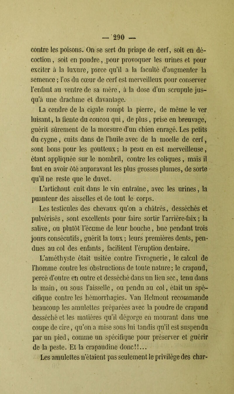 contre les poisons. On se sert du priape de cerf, soit en dé- coction , soit en poudre, .pour provoquer les urines et pour exciter à la luxure, parce qu’il a la faculté d’augmenter la semence ; l’os du cœur de cerf est merveilleux pour conserver l’enfant au ventre de sa mère, à la dose d’un scrupule jus- qu’à une drachme et davantage. La cendre de la cigale rompt la pierre, de même le ver luisant, la fiente du coucou qui, de plus, prise en breuvage, guérit sûrement de la morsure d’un chien enragé. Les petits du cygne, cuits dans de l’huile avec de la moelle de cerf, sont bons pour les goutteux ; la peau en est merveilleuse, étant appliquée sur le nombril, contre les coliques, mais il faut en avoir ôté auparavant les plus grosses plumes, de sorte qu’il ne reste que le duvet. L’artichaut cuit dans le vin entraîne, avec les urines, la puanteur des aisselles et de tout le corps. Les testicules des chevaux qu’on a châtrés, desséchés et pulvérisés, sont excellents pour faire sortir l’arrière-faix ; la salive, ou plutôt l’écume de leur bouche, bue pendant trois jours consécutifs, guérit la toux ; leurs premières dents, pen- dues au col des enfants, facilitent l’éruption dentaire. L’améthyste était usitée contre l’ivrognerie, le calcul de l’homme contre les obstructions de toute nature; le crapaud, percé d’outre en outre et desséché dans un lieu sec, tenu dans la main, ou sous l’aisselle, ou pendu au col, était un spé- cifique contre les hémorrhagies. Yan Helmont recommande beaucoup les amulettes préparées avec la poudre de crapaud desséché et les matières qu’il dégorge en mourant dans une coupe de cire, qu’on a mise sous lui tandis qu’il est suspendu par un pied, comme un spécifique pour préserver et guérir de la peste. Et la crapaudine donc!!... Les amulettes n’étaient pas seulement le privilège des char-