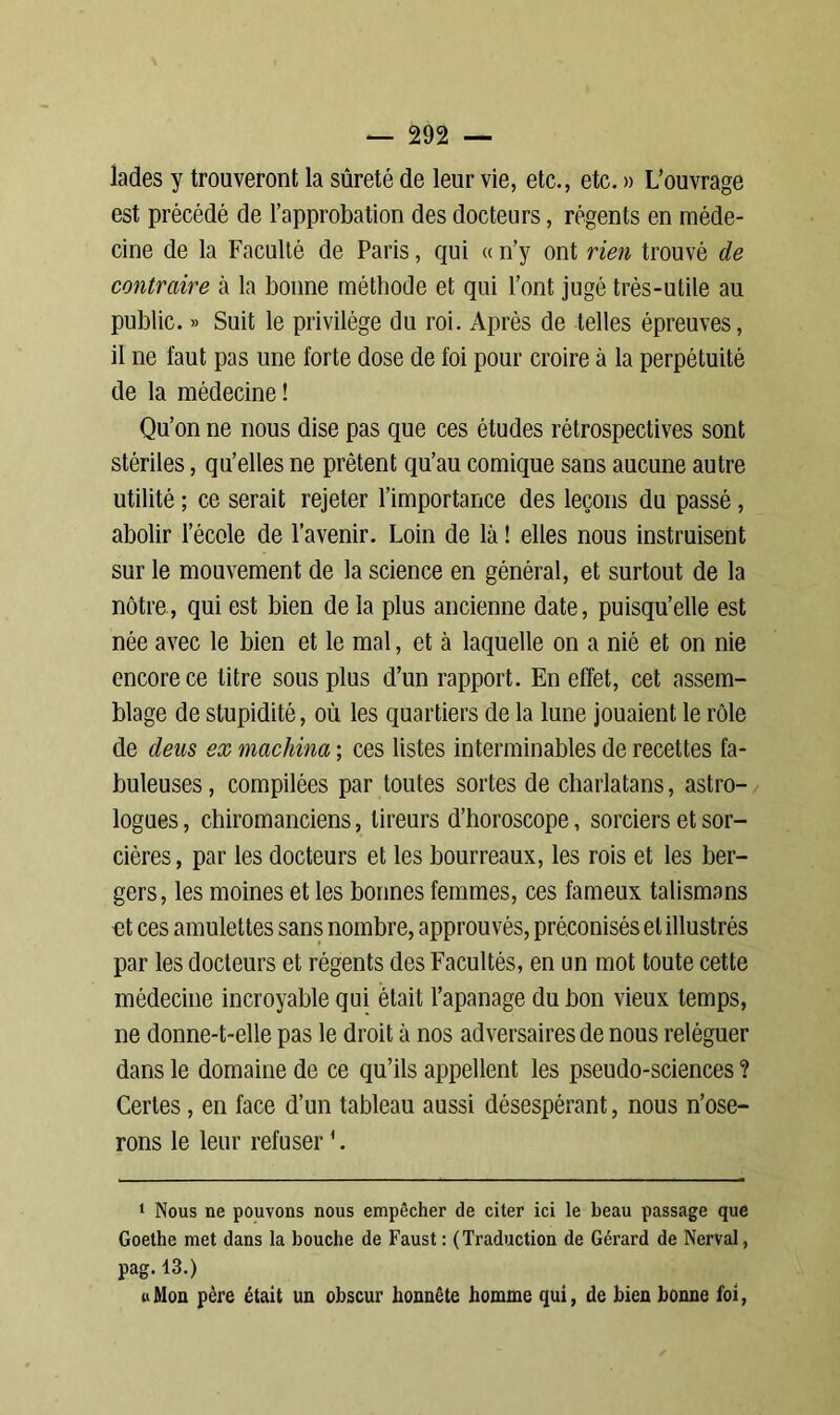 lades y trouveront la sûreté de leur vie, etc., etc. » L’ouvrage est précédé de l’approbation des docteurs, régents en méde- cine de la Faculté de Paris, qui « n’y ont rien trouvé de contraire à la bonne méthode et qui l’ont jugé très-utile au public. » Suit le privilège du roi. Après de telles épreuves, il ne faut pas une forte dose de foi pour croire à la perpétuité de la médecine ! Qu’on ne nous dise pas que ces études rétrospectives sont stériles, qu’elles ne prêtent qu’au comique sans aucune autre utilité ; ce serait rejeter l’importance des leçons du passé, abolir l’école de l’avenir. Loin de là ! elles nous instruisent sur le mouvement de la science en général, et surtout de la nôtre, qui est bien de la plus ancienne date, puisqu’elle est née avec le bien et le mal, et à laquelle on a nié et on nie encore ce litre sous plus d’un rapport. En effet, cet assem- blage de stupidité, où les quartiers de la lune jouaient le rôle de deas ex machina ; ces listes interminables de recettes fa- buleuses , compilées par toutes sortes de charlatans, astro- logues , chiromanciens, tireurs d’horoscope, sorciers et sor- cières, par les docteurs et les bourreaux, les rois et les ber- gers, les moines et les bonnes femmes, ces fameux talismans et ces amulettes sans nombre, approuvés, préconisés et illustrés par les docteurs et régents des Facultés, en un mot toute cette médecine incroyable qui était l’apanage du bon vieux temps, ne donne-t-elle pas le droit à nos adversaires de nous reléguer dans le domaine de ce qu’ils appellent les pseudo-sciences ? Certes, en face d’un tableau aussi désespérant, nous n’ose- rons le leur refuser '. 1 Nous ne pouvons nous empêcher de citer ici le beau passage que Goethe met dans la bouche de Faust : (Traduction de Gérard de Nerval, pag. 13.) «Mou père était un obscur honnête homme qui, de bien bonne foi,