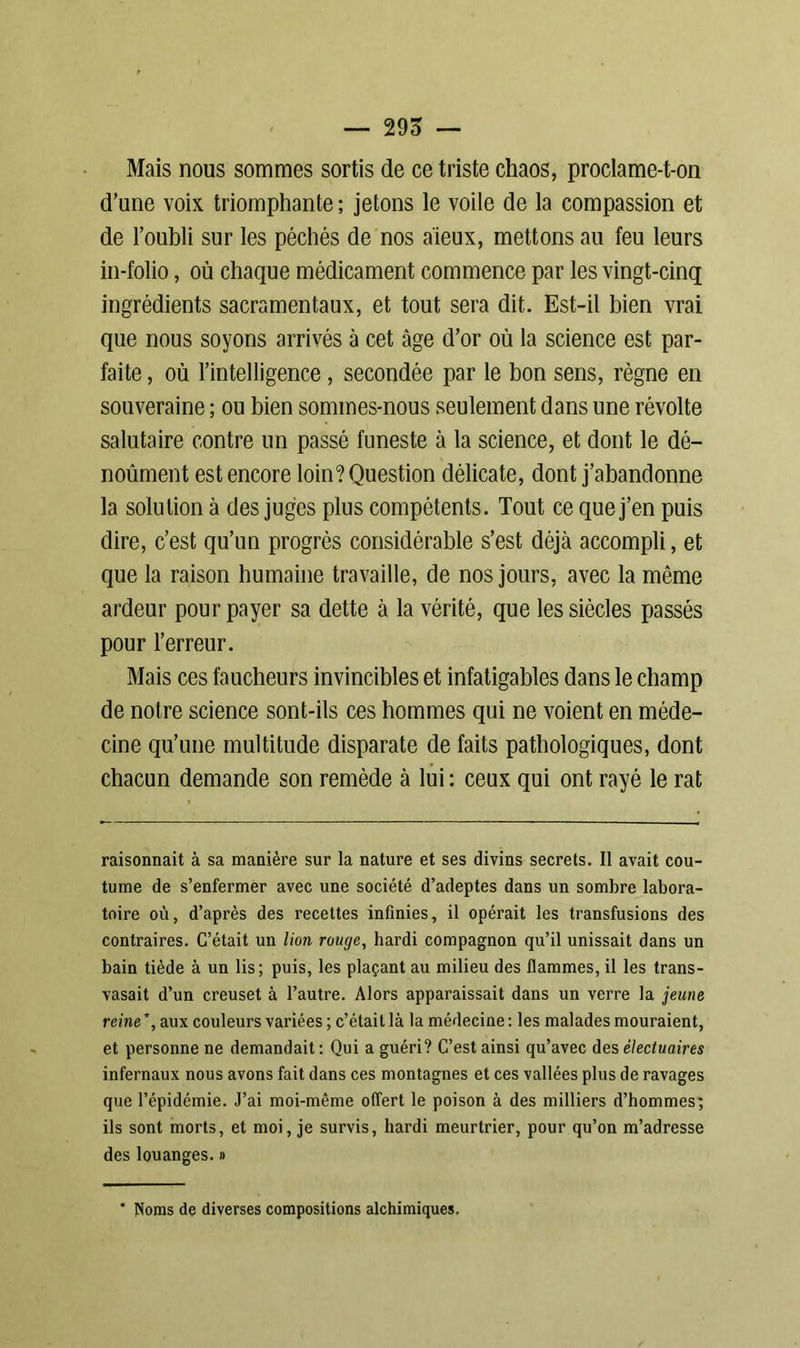 Mais nous sommes sortis de ce triste chaos, proclame-t-on d’une voix triomphante ; jetons le voile de la compassion et de l’oubli sur les péchés de nos aïeux, mettons au feu leurs in-folio, où chaque médicament commence par les vingt-cinq ingrédients sacramentaux, et tout sera dit. Est-il bien vrai que nous soyons arrivés à cet âge d’or où la science est par- faite , où l’intelligence , secondée par le bon sens, règne en souveraine ; ou bien sommes-nous seulement dans une révolte salutaire contre un passé funeste à la science, et dont le dé- noûment est encore loin? Question délicate, dont j’abandonne la solution à des juges plus compétents. Tout ce que j’en puis dire, c’est qu’un progrès considérable s’est déjà accompli, et que la raison humaine travaille, de nos jours, avec la même ardeur pour payer sa dette à la vérité, que les siècles passés pour l’erreur. Mais ces faucheurs invincibles et infatigables dans le champ de notre science sont-ils ces hommes qui ne voient en méde- cine qu’une multitude disparate de faits pathologiques, dont chacun demande son remède à lui : ceux qui ont rayé le rat raisonnait à sa manière sur la nature et ses divins secrets. Il avait cou- tume de s’enfermer avec une société d’adeptes dans un sombre labora- toire où, d’après des recettes infinies, il opérait les transfusions des contraires. C’était un lion rouge, hardi compagnon qu’il unissait dans un bain tiède à un lis; puis, les plaçant au milieu des flammes, il les trans- vasait d’un creuset à l’autre. Alors apparaissait dans un verre la jeune reine*, aux couleurs variées ; c’était là la médecine: les malades mouraient, et personne ne demandait : Qui a guéri? C’est ainsi qu’avec des électuaires infernaux nous avons fait dans ces montagnes et ces vallées plus de ravages que l’épidémie. J’ai moi-même offert le poison à des milliers d’hommes; ils sont morts, et moi, je survis, hardi meurtrier, pour qu’on m’adresse des louanges. » * Noms de diverses compositions alchimiques.