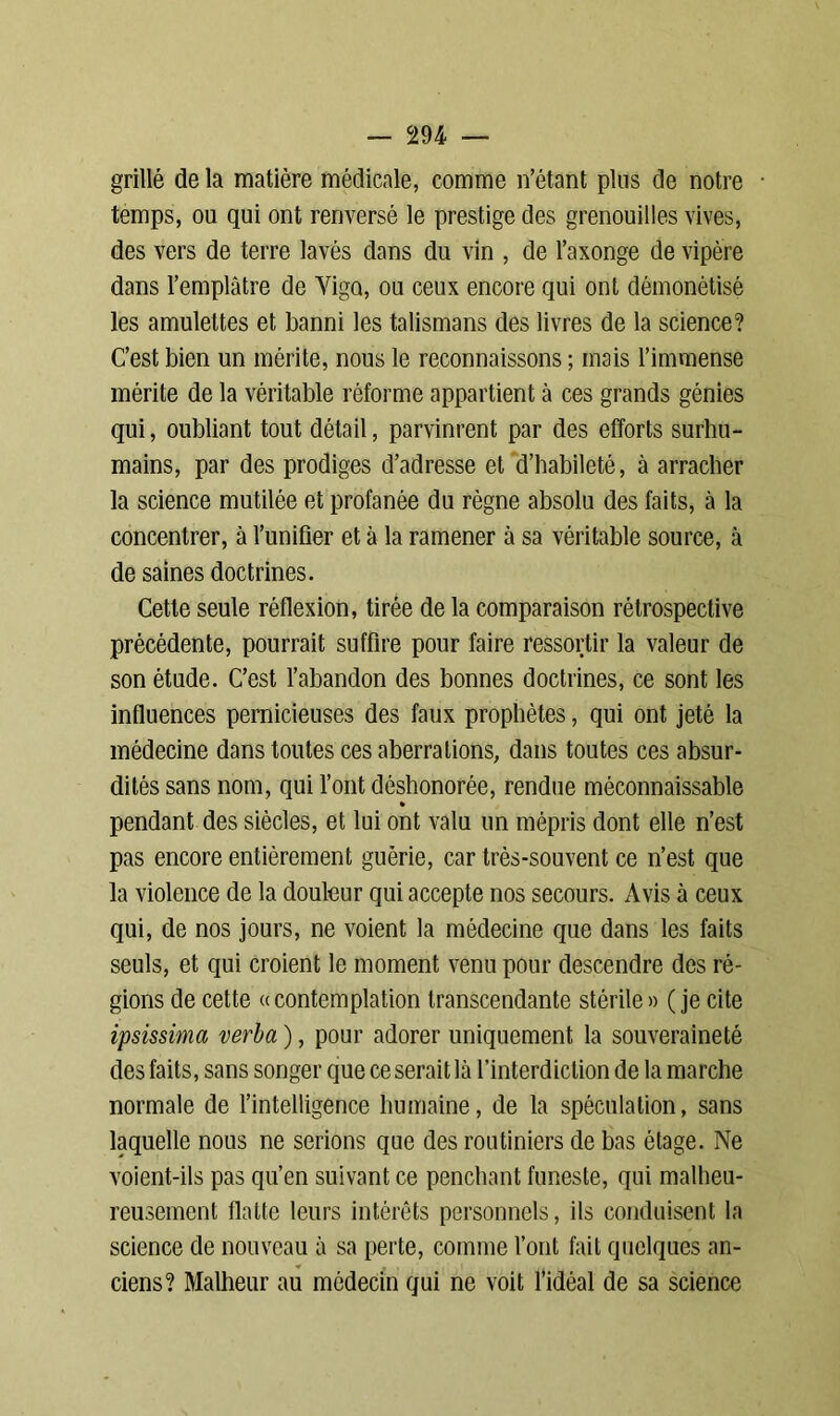 grillé de la matière médicale, comme n’étant pins de notre temps, ou qui ont renversé le prestige des grenouilles vives, des vers de terre lavés dans du vin , de l’axonge de vipère dans l’emplâtre de Yigo, ou ceux encore qui ont démonétisé les amulettes et banni les talismans des livres de la science? C’est bien un mérite, nous le reconnaissons ; mais l’immense mérite de la véritable réforme appartient à ces grands génies qui, oubliant tout détail, parvinrent par des efforts surhu- mains, par des prodiges d’adresse et d’habileté, à arracher la science mutilée et profanée du règne absolu des faits, à la concentrer, à l’unifier et à la ramener à sa véritable source, à de saines doctrines. Cette seule réflexion, tirée de la comparaison rétrospective précédente, pourrait suffire pour faire ressortir la valeur de son étude. C’est l’abandon des bonnes doctrines, ce sont les influences pernicieuses des faux prophètes, qui ont jeté la médecine dans toutes ces aberrations, dans toutes ces absur- dités sans nom, qui l’ont déshonorée, rendue méconnaissable » pendant des siècles, et lui ont valu un mépris dont elle n’est pas encore entièrement guérie, car très-souvent ce n’est que la violence de la douleur qui accepte nos secours. Avis à ceux qui, de nos jours, ne voient la médecine que dans les faits seuls, et qui croient le moment venu pour descendre des ré- gions de cette «contemplation transcendante stérile» (je cite ipsissima verba ), pour adorer uniquement la souveraineté des faits, sans songer que ce serait là l’interdiction de la marche normale de l’intelligence humaine, de la spéculation, sans laquelle nous ne serions que des routiniers de bas étage. Ne voient-ils pas qu’en suivant ce penchant funeste, qui malheu- reusement flatte leurs intérêts personnels, ils conduisent la science de nouveau à sa perte, comme l’ont fait quelques an- ciens? Malheur au médecin qui ne voit l’idéal de sa science