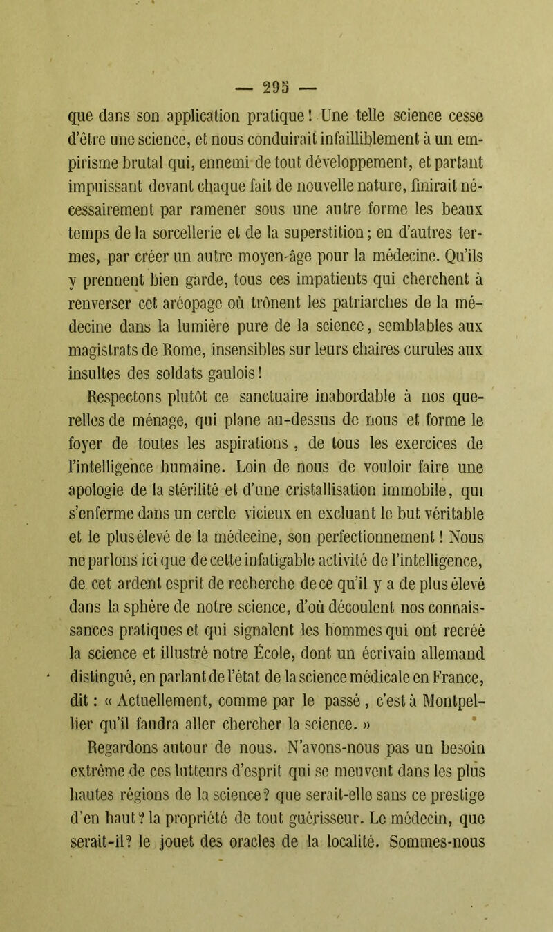 que dans son application pratique ! Une telle science cesse d’être une science, et nous conduirait infailliblement à un em- pirisme brutal qui, ennemi de tout développement, et partant impuissant devant chaque fait de nouvelle nature, finirait né- cessairement par ramener sous une autre forme les beaux temps de la sorcellerie et de la superstition ; en d’autres ter- mes, par créer un autre moyen-âge pour la médecine. Qu’ils y prennent bien garde, tous ces impatients qui cherchent à renverser cet aréopage où trônent les patriarches de la mé- decine dans la lumière pure de la science, semblables aux magistrats de Rome, insensibles sur leurs chaires curules aux insultes des soldats gaulois ! Respectons plutôt ce sanctuaire inabordable à nos que- relles de ménage, qui plane au-dessus de nous et forme le foyer de toutes les aspirations, de tous les exercices de l’intelligence humaine. Loin de nous de vouloir faire une apologie de la stérilité et d’une cristallisation immobile, qui s’enferme dans un cercle vicieux en excluant le but véritable et le plus élevé de la médecine, son perfectionnement ! Nous ne parlons ici que de cette infatigable activité de l’intelligence, de cet ardent esprit de recherche de ce qu’il y a de plus élevé dans la sphère de notre science, d’où découlent nos connais- sances pratiques et qui signalent les hommes qui ont recréé la science et illustré notre École, dont un écrivain allemand distingué, en parlant de l’état de la science médicale en France, dit : « Actuellement, comme par le passé, c’est à Montpel- lier qu’il faudra aller chercher la science. » Regardons autour de nous. N’avons-nous pas un besoin extrême de ces lutteurs d’esprit qui se meuvent dans les plus hautes régions de la science? que serait-elle sans ce prestige d’en haut? la propriété dé tout guérisseur. Le médecin, que serait-il? le jouet des oracles de la localité. Sommes-nous