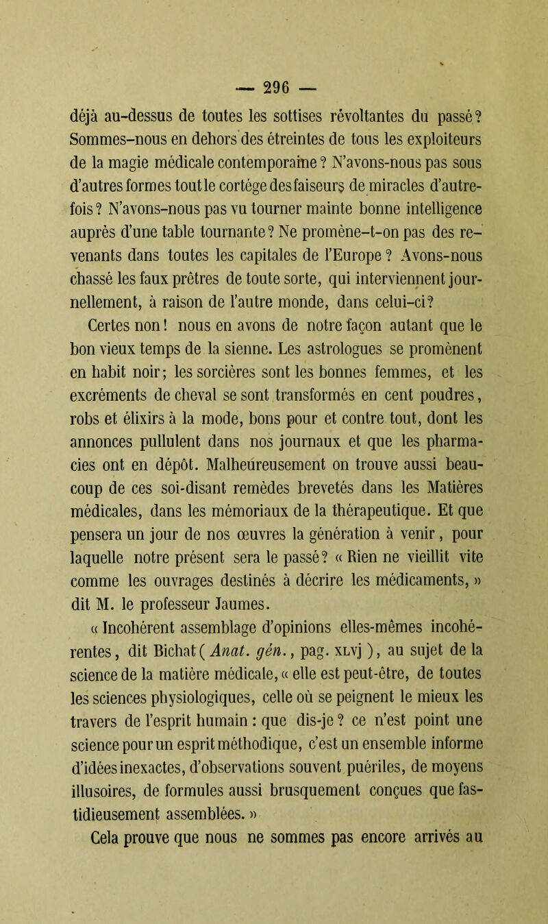 déjà au-dessus de toutes les sottises révoltantes du passé? Sommes-nous en dehors des étreintes de tous les exploiteurs de la magie médicale contemporaine ? N’avons-nous pas sous d’autres formes tout le cortège des faiseurs de miracles d’autre- fois? N’avons-nous pas vu tourner mainte bonne intelligence auprès d’une table tournante? Ne promène-t-on pas des re- venants dans toutes les capitales de l’Europe ? Avons-nous chassé les faux prêtres de toute sorte, qui interviennent jour- nellement, à raison de l’autre monde, dans celui-ci? Certes non ! nous en avons de notre façon autant que le bon vieux temps de la sienne. Les astrologues se promènent en habit noir; les sorcières sont les bonnes femmes, et les excréments de cheval se sont transformés en cent poudres, robs et élixirs à la mode, bons pour et contre tout, dont les annonces pullulent dans nos journaux et que les pharma- cies ont en dépôt. Malheureusement on trouve aussi beau- coup de ces soi-disant remèdes brevetés dans les Matières médicales, dans les mémoriaux de la thérapeutique. Et que pensera un jour de nos œuvres la génération à venir, pour laquelle notre présent sera le passé? « Rien ne vieillit vite comme les ouvrages destinés à décrire les médicaments, » dit M. le professeur Jaunies. a Incohérent assemblage d’opinions elles-mêmes incohé- rentes , dit Bichat ( Anat. gén., pag. xLvj ), au sujet de la science de la matière médicale, « elle est peut-être, de toutes les sciences physiologiques, celle où se peignent le mieux les travers de l’esprit humain : que dis-je ? ce n’est point une science pour un esprit méthodique, c’est un ensemble informe d’idées inexactes, d’observations souvent puériles, de moyens illusoires, de formules aussi brusquement conçues que fas- tidieusement assemblées. » Cela prouve que nous ne sommes pas encore arrivés au