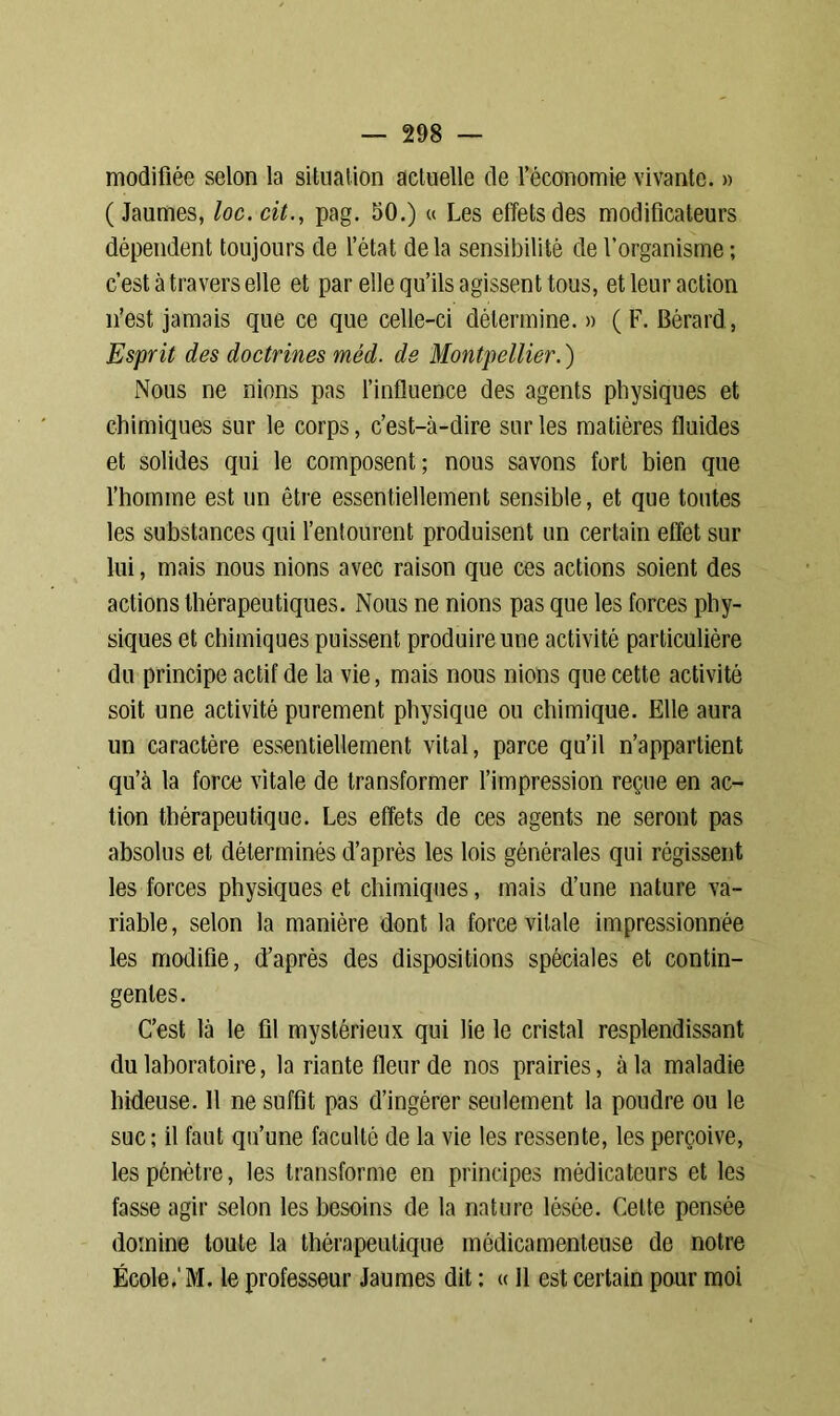 modifiée selon la situation actuelle de l’économie vivante. » ( Jaumes, loc. cit., pag. 50.) « Les effets des modificateurs dépendent toujours de l’état delà sensibilité de l’organisme ; c’est à travers elle et par elle qu’ils agissent tous, et leur action n’est jamais que ce que celle-ci détermine. » (F. Bérard, Esprit des doctrines mêd. de Montpellier. ) Nous ne nions pas l’influence des agents physiques et chimiques sur le corps, c’est-à-dire sur les matières fluides et solides qui le composent; nous savons fort bien que l’homme est un être essentiellement sensible, et que toutes les substances qui l’entourent produisent un certain effet sur lui, mais nous nions avec raison que ces actions soient des actions thérapeutiques. Nous ne nions pas que les forces phy- siques et chimiques puissent produire une activité particulière du principe actif de la vie, mais nous nions que cette activité soit une activité purement physique ou chimique. Elle aura un caractère essentiellement vital, parce qu’il n’appartient qu’à la force vitale de transformer l’impression reçue en ac- tion thérapeutique. Les effets de ces agents ne seront pas absolus et déterminés d’après les lois générales qui régissent les forces physiques et chimiques, mais d’une nature va- riable, selon la manière dont la force vitale impressionnée les modifie, d’après des dispositions spéciales et contin- gentes. C’est là le fil mystérieux qui lie le cristal resplendissant du laboratoire, la riante fleur de nos prairies, à la maladie hideuse. Il ne suffit pas d’ingérer seulement la poudre ou le suc; il faut qu’une faculté de la vie les ressente, les perçoive, les pénètre, les transforme en principes médicateurs et les fasse agir selon les besoins de la nature lésée. Cette pensée domine toute la thérapeutique médicamenteuse de notre École.' M. le professeur Jaumes dit : « 11 est certain pour moi
