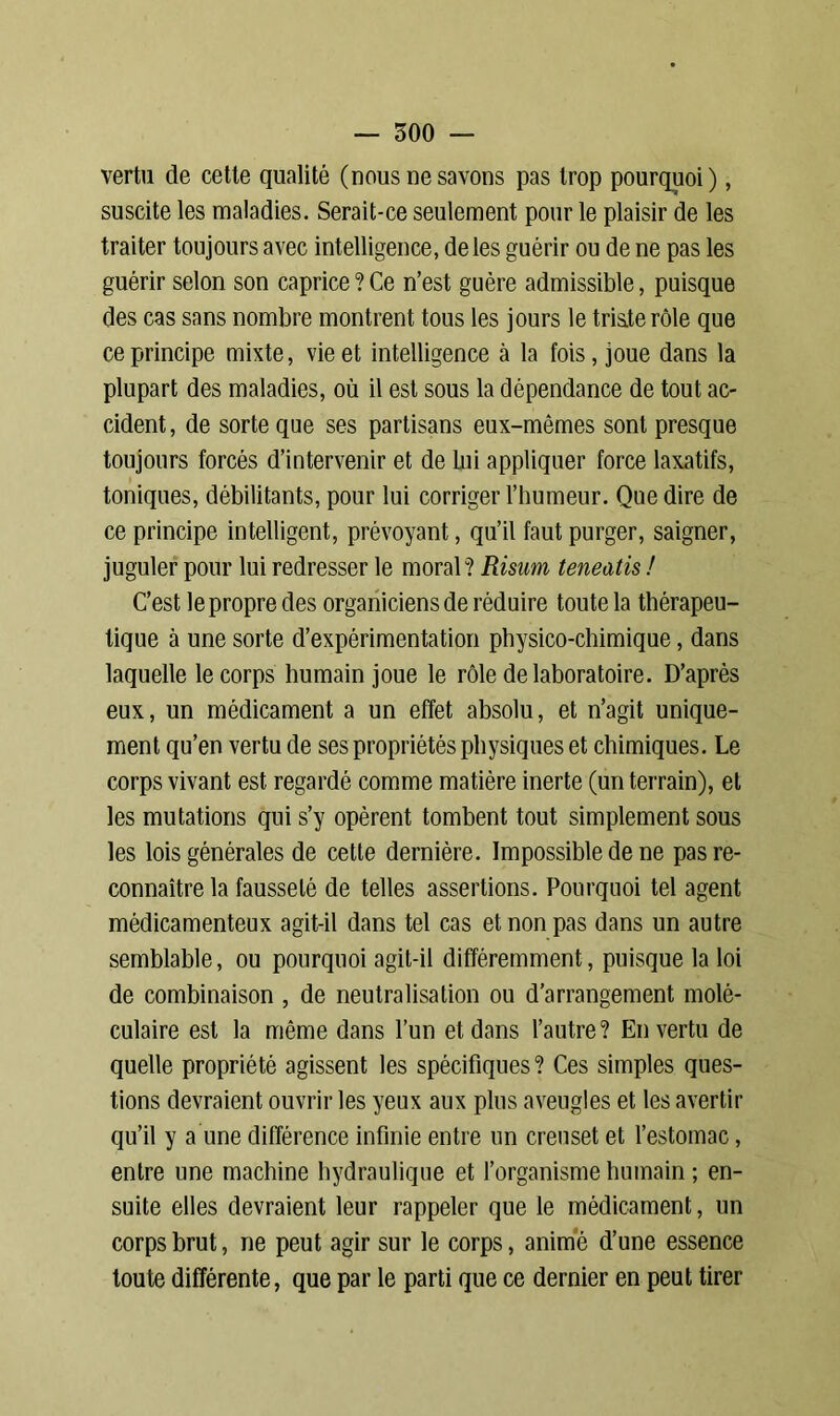 vertu de cette qualité (nous ne savons pas trop pourquoi), suscite les maladies. Serait-ce seulement pour le plaisir de les traiter toujours avec intelligence, de les guérir ou de ne pas les guérir selon son caprice ? Ce n’est guère admissible, puisque des cas sans nombre montrent tous les jours le tris.terôle que ce principe mixte, vie et intelligence à la fois, joue dans la plupart des maladies, où il est sous la dépendance de tout ac- cident, de sorte que ses partisans eux-mêmes sont presque toujours forcés d’intervenir et de bii appliquer force laxatifs, toniques, débilitants, pour lui corriger l’humeur. Que dire de ce principe intelligent, prévoyant, qu’il faut purger, saigner, juguler pour lui redresser le moral? Risum teneatis ! C’est lepropre des organiciensde réduire toute la thérapeu- tique à une sorte d’expérimentation physico-chimique, dans laquelle le corps humain joue le rôle de laboratoire. D’après eux, un médicament a un effet absolu, et n’agit unique- ment qu’en vertu de ses propriétés physiques et chimiques. Le corps vivant est regardé comme matière inerte (un terrain), et les mutations qui s’y opèrent tombent tout simplement sous les lois générales de cette dernière. Impossible de ne pas re- connaître la fausseté de telles assertions. Pourquoi tel agent médicamenteux agit-il dans tel cas et non pas dans un autre semblable, ou pourquoi agit-il différemment, puisque la loi de combinaison , de neutralisation ou d’arrangement molé- culaire est la même dans l’un et dans l’autre? En vertu de quelle propriété agissent les spécifiques ? Ces simples ques- tions devraient ouvrir les yeux aux plus aveugles et les avertir qu’il y a une différence infinie entre un creuset et l’estomac, entre une machine hydraulique et l’organisme humain ; en- suite elles devraient leur rappeler que le médicament, un corps brut, ne peut agir sur le corps, animé d’une essence toute différente, que par le parti que ce dernier en peut tirer