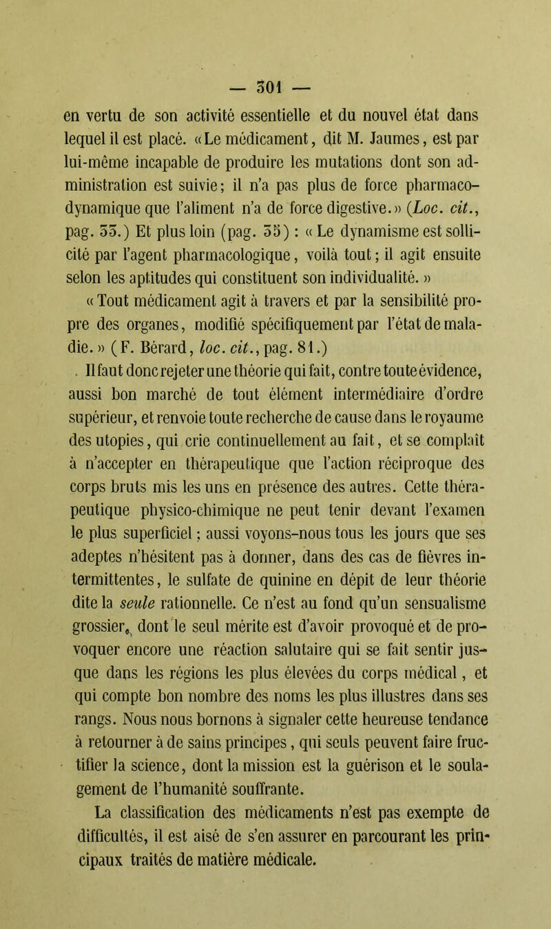 en vertu de son activité essentielle et du nouvel état dans lequel il est placé. « Le médicament, dit M. Jaumes, est par lui-même incapable de produire les mutations dont son ad- ministration est suivie ; il n’a pas plus de force pharmaco- dynamique que l’aliment n’a de force digestive.» (Loc. cit., pag. 55.) Et plus loin (pag. 55) : « Le dynamisme est solli- cité par l’agent pharmacologique, voilà tout ; il agit ensuite selon les aptitudes qui constituent son individualité. » « Tout médicament agit à travers et par la sensibilité pro- pre des organes, modifié spécifiquement par l’état de mala- die. » (F. Bérard, loc. cit., pag. 81.) Ilfaut donc rejeter une théorie qui fait, contre toute évidence, aussi bon marché de tout élément intermédiaire d’ordre supérieur, et renvoie toute recherche de cause dans le royaume des utopies, qui crie continuellement au fait, et se complaît à n’accepter en thérapeutique que l’action réciproque des corps bruts mis les uns en présence des autres. Cette théra- peutique physico-chimique ne peut tenir devant l’examen le plus superficiel ; aussi voyons-nous tous les jours que ses adeptes n’hésitent pas à donner, dans des cas de fièvres in- termittentes, le sulfate de quinine en dépit de leur théorie dite la seule rationnelle. Ce n’est au fond qu’un sensualisme grossier, dont le seul mérite est d’avoir provoqué et de pro- voquer encore une réaction salutaire qui se fait sentir jus- que dans les régions les plus élevées du corps médical, et qui compte bon nombre des noms les plus illustres dans ses rangs. Nous nous bornons à signaler cette heureuse tendance à retourner à de sains principes, qui seuls peuvent faire fruc- tifier la science, dont la mission est la guérison et le soula- gement de l’humanité souffrante. La classification des médicaments n’est pas exempte de difficultés, il est aisé de s’en assurer en parcourant les prin- cipaux traités de matière médicale.