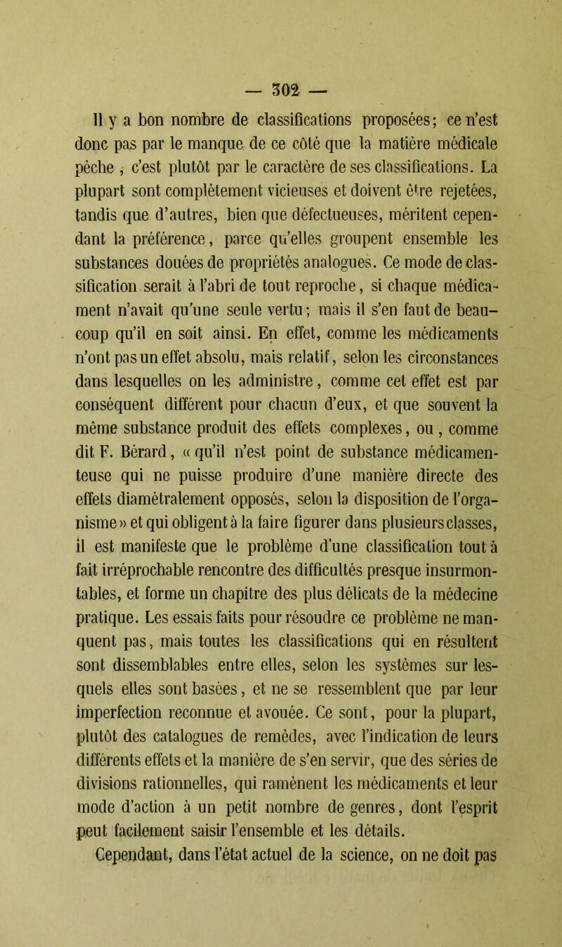 Il y a bon nombre de classifications proposées; ce n’est donc pas par le manque de ce côté que la matière médicale pèche , c’est plutôt par le caractère de ses classifications. La plupart sont complètement vicieuses et doivent être rejetées, tandis que d’autres, bien que défectueuses, méritent cepen- dant la préférence, parce qu’elles groupent ensemble les substances douées de propriétés analogues. Ce mode de clas- sification serait à l’abri de tout reproche, si chaque médica- ment n’avait qu’une seule vertu; mais il s’en faut de beau- coup qu’il en soit ainsi. En effet, comme les médicaments n’ont pas un effet absolu, mais relatif, selon les circonstances dans lesquelles on les administre, comme cet effet est par conséquent différent pour chacun d’eux, et que souvent la même substance produit des effets complexes, ou , comme dit F. Bérard, « qu’il n’est point de substance médicamen- teuse qui ne puisse produire d’une manière directe des effets diamétralement opposés, selon la disposition de l’orga- nisme» et qui obligent à la faire figurer dans plusieurs classes, il est manifeste que le problème d’une classification tout à fait irréprochable rencontre des difficultés presque insurmon- tables, et forme un chapitre des plus délicats de la médecine pratique. Les essais faits pour résoudre ce problème ne man- quent pas, mais toutes les classifications qui en résultent sont dissemblables entre elles, selon les systèmes sur les- quels elles sont basées, et ne se ressemblent que par leur imperfection reconnue et avouée. Ce sont, pour la plupart, plutôt des catalogues de remèdes, avec l’indication de leurs différents effets et la manière de s’en servir, que des séries de divisions rationnelles, qui ramènent les médicaments et leur mode d’action à un petit nombre de genres, dont l’esprit peut facilement saisir l’ensemble et les détails. Cependant, dans l’état actuel de la science, on ne doit pas