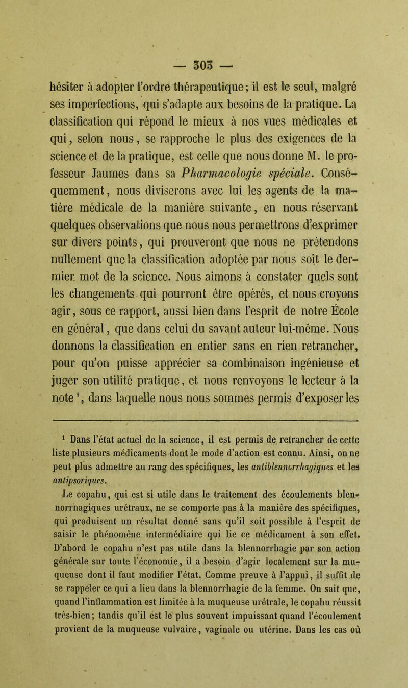 hésiter à adopter l’ordre thérapeutique; il est le seul, malgré ses imperfections, qui s’adapte aux besoins de la pratique. La classification qui répond le mieux à nos vues médicales et qui, selon nous, se rapproche le plus des exigences de la science et de la pratique, est celle que nous donne M. le pro- fesseur Jaumes dans sa Pharmacologie spéciale. Consé- quemment , nous diviserons avec lui les agents de la ma- tière médicale de la manière suivante, en nous réservant quelques observations que nous nous permettrons d’exprimer sur divers points, qui prouveront que nous ne prétendons nullement que la classification adoptée par nous soit le der— mier mot de la science. Nous aimons à constater quels sont les changements qui pourront être opérés, et nous croyons agir, sous ce rapport, aussi bien dans l’esprit de notre École en général, que dans celui du savant auteur lui-même. Nous donnons la classification en entier sans en rien retrancher, pour qu’on puisse apprécier sa combinaison ingénieuse et juger son utilité pratique, et nous renvoyons le lecteur à la note ', dans laquelle nous nous sommes permis d’exposer les 1 Dans l’état actuel de la science, il est permis de retrancher de cette liste plusieurs médicaments dont le mode d’action est connu. Ainsi, on ne peut plus admettre au rang des spécifiques, les anliblennorrliagiques et les antipsoriqucs. Le copahu, qui est si utile dans le traitement des écoulements blen- norrnagiques urétraux, ne se comporte pas à la manière des spécifiques, qui produisent un résultat donné sans qu’il soit possible à l’esprit de saisir le phénomène intermédiaire qui lie ce médicament à son effet. D’abord le copahu n’est pas utile dans la blennorrhagie par son action générale sur toute l’économie, il a besoin d’agir localement sur la mu- queuse dont il faut modifier l’état. Comme preuve à l’appui, il suffit de se rappeler ce qui a lieu dans la blennorrhagie de la femme. On sait que, quand l’inflammation est limitée à la muqueuse urétrale, le copahu réussit très-bien; tandis qu’il est le plus souvent impuissant quand l’écoulement provient de la muqueuse vulvaire, vaginale ou utérine. Dans les cas où