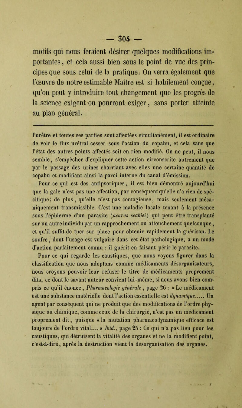 motifs qui nous feraient désirer quelques modifications im- portantes , et cela aussi bien sous le point de vue des prin- cipes que sous celui delà pratique. On verra également que l’œuvre de notre estimable Maître est si habilement conçue, qu’on peut y introduire tout changement que les progrès de la science exigent ou pourront exiger, sans porter atteinte au plan général. l’urètre et toutes ses parties sont affectées simultanément, il est ordinaire de voir le flux urétral cesser sous l’action du copahu, et cela sans que l’état des autres points affectés soit en rien modifié. On ne peut, il nous semble, s’empêcher d’expliquer cette action circonscrite autrement que par le passage des urines charriant avec elles une certaine quantité de copahu et modifiant ainsi la paroi interne du canal d’émission. Pour ce qui est des antipsoriques, il est bien démontré aujourd’hui que la gale n’est pas une affection, par conséquent qu’elle n’a rien de spé- cifique; de plus, qu’elle n’est pas contagieuse, mais seulement méca- niquement transmissible. C’est une maladie locale tenant à la présence sous l’épiderme d’un parasite (acarus scabiei) qui peut être transplanté sur un autre individu par un rapprochement ou attouchement quelconque, et qu’il suffit de tuer sur place pour obtenir rapidement la guérison. Le soufre, dont l’usage est vulgaire dans cet état pathologique, a un mode d’action parfaitement connu : il guérit en faisant périr le parasite. Pour ce qui regarde les caustiques, que nous voyons figurer dans la classification que nous adoptons comme médicaments désorganisateurs, nous croyons pouvoir leur refuser le titre de médicaments proprement dits, ce dont le savant auteur convient lui-même, si nous avons bien com- pris ce qu’il énonce , Pharmacologie générale , page 26 : « Le médicament est une substance matérielle dont l’action essentielle est dynamique Un agent par conséquent qui ne produit que des modifications de l’ordre phy- sique ou chimique, comme ceux de la chirurgie, n’est pas un médicament proprement dit, puisque a la mutation pharmacodynamique efficace est toujours de l’ordre vital.... » Ibid., page 25 : Ce qui n’a pas lieu pour les caustiques, qui détruisent la vitalité des organes et ne la modifient point, c’est-à-dire, après la destruction vient la désorganisation des organes.