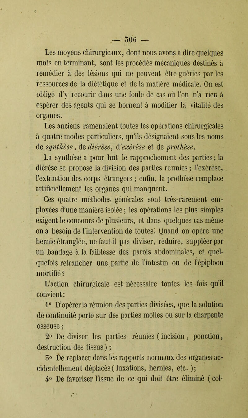 « — 506 — Les moyens chirurgicaux, dont nous avons à dire quelques mots en terminant, sont les procédés mécaniques destinés à remédier à des lésions qui ne peuvent être guéries par les ressources de la diététique et de la matière médicale. On est obligé d’y recourir dans une foule de cas où l’on n’a rien cà espérer des agents qui se bornent à modifier la vitalité des organes. Les anciens ramenaient toutes les opérations chirurgicales à quatre modes particuliers, qu’ils désignaient sous les noms de synthèse, de diérèse, d'exérèse et de 'prothèse. La synthèse a pour but le rapprochement des parties ; la diérèse se propose la division des parties réunies ; l’exérèse, l’extraction des corps étrangers ; enfin, la prothèse remplace artificiellement les organes qui manquent. Ces quatre méthodes générales sont très-rarement em- ployées d’une manière isolée ; les opérations les plus simples exigent le concours de plusieurs, et dans quelques cas même on a besoin de l’intervention de toutes; Quand on opère une hernie étranglée, ne faut-il pas diviser, réduire, suppléer par un bandage à la faiblesse des parois abdominales, et quel- quefois retrancher une partie de l’intestin ou de l’épiploon mortifié? L’action chirurgicale est nécessaire toutes les fois qu’il convient: 1° D’opérer la réunion des parties divisées, que la solution de continuité porte sur des parties molles ou sur la charpente osseuse ; 2° De diviser les parties réunies ( incision, ponction, destruction des tissus) ; 5o De replacer dans les rapports normaux des organes ac- cidentellement déplacés ( luxations, hernies, etc. ); 4° De favoriser l’issue de ce qui doit être éliminé ( col-