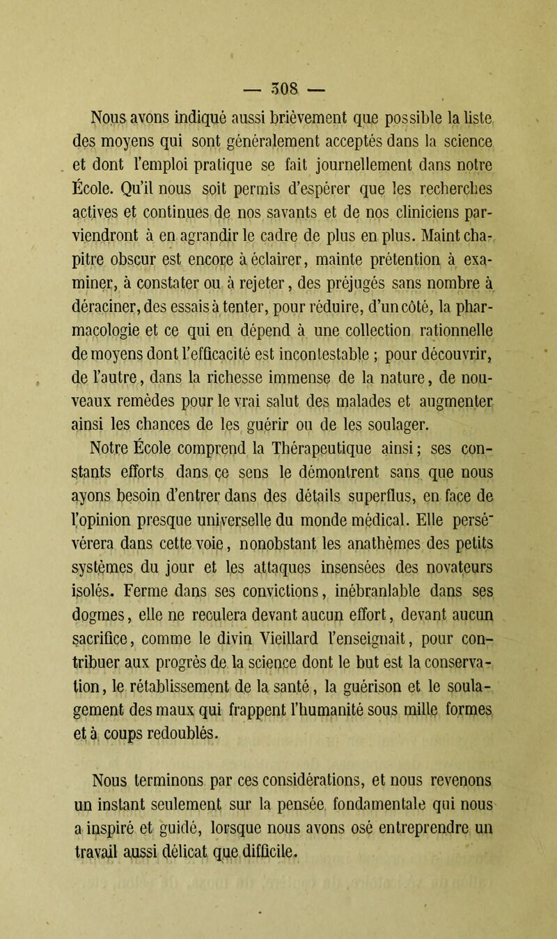 Nous avons indiqué aussi brièvement que possible la liste des moyens qui sont généralement acceptés dans la science et dont l’emploi pratique se fait journellement dans notre École. Qu’il nous soit permis d’espérer que les recherches actives et continues de nos savants et de nos cliniciens par- viendront à en agrandir le cadre de plus en plus. Maint cha- pitre obscur est encore à éclairer, mainte prétention à exa- miner, à constater ou à rejeter, des préjugés sans nombre à déraciner, des essais à tenter, pour réduire, d’un côté, la phar- macologie et ce qui en dépend à une collection rationnelle de moyens dont l’efficacité est incontestable ; pour découvrir, de l’autre, dans la richesse immense de la nature, de nou- veaux remèdes pour le vrai salut des malades et augmenter ainsi les chances de les guérir ou de les soulager. Notre École comprend la Thérapeutique ainsi ; ses con- stants efforts dans ce sens le démontrent sans que nous ayons besoin d’entrer dans des détails superflus, en face de l’opinion presque universelle du monde médical. Elle persé vérera dans cette voie, nonobstant les anathèmes des petits systèmes du jour et les attaques insensées des novateurs isolés. Ferme dans ses convictions, inébranlable dans ses dogmes, elle ne reculera devant aucun effort, devant aucun sacrifice, comme le divin Vieillard l’enseignait, pour con- tribuer aux progrès de la science dont le but est la conserva- tion , le rétablissement de la santé, la guérison et le soula- gement des maux qui frappent l’humanité sous mille formes et à coups redoublés. Nous terminons par ces considérations, et nous revenons un instant seulement sur la pensée fondamentale qui nous a inspiré et guidé, lorsque nous avons osé entreprendre un travail aussi délicat que difficile.