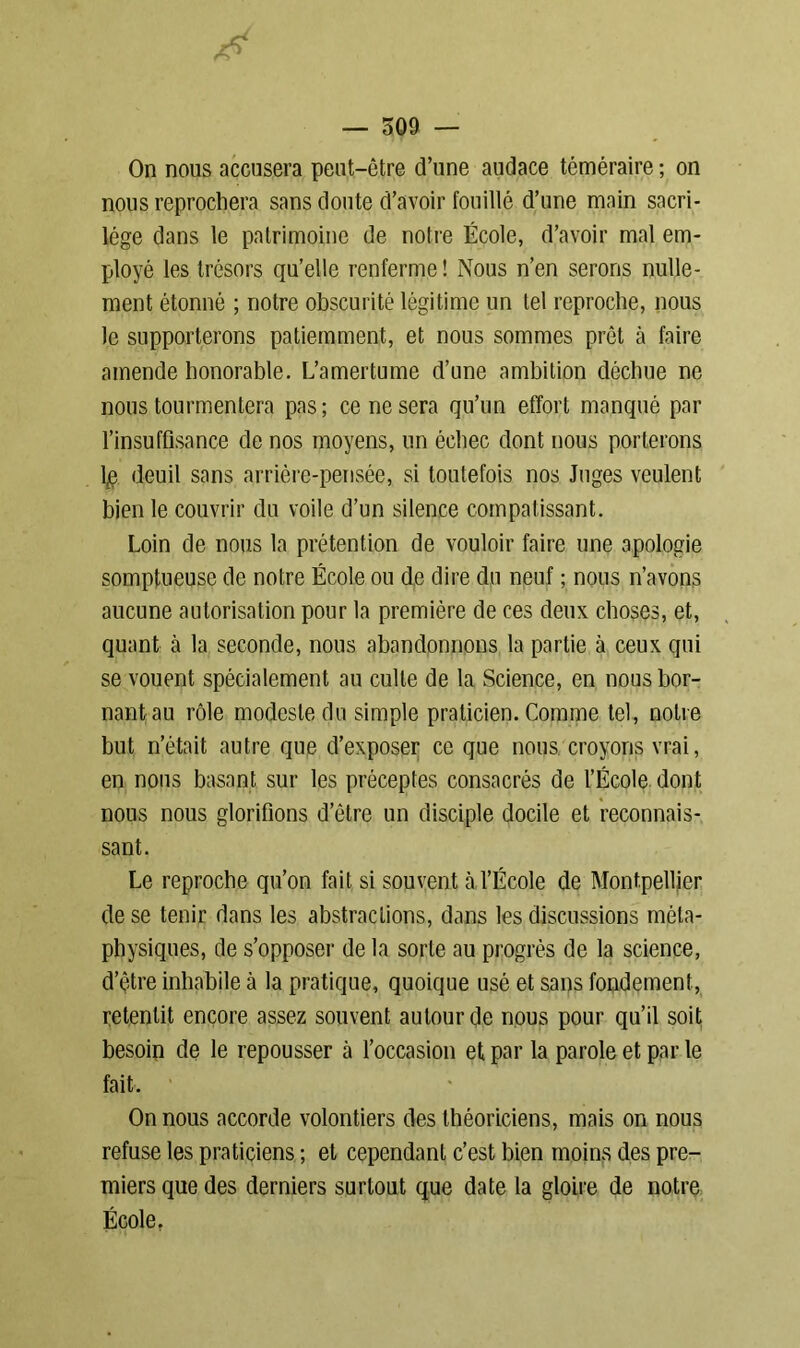 On nous accusera peut-être d’une audace téméraire ; on nous reprochera sans doute d’avoir fouillé d’une main sacri- lège dans le patrimoine de notre École, d’avoir mal em- ployé les trésors qu’elle renferme ! Nous n’en serons nulle- ment étonné ; notre obscurité légitime un tel reproche, nous le supporterons patiemment, et nous sommes prêt à faire amende honorable. L’amertume d’une ambition déchue ne nous tourmentera pas ; ce ne sera qu’un effort manqué par l’insuffisance de nos moyens, un échec dont nous porterons lp deuil sans arrière-pensée, si toutefois nos Juges veulent bien le couvrir du voile d’un silence compatissant. Loin de nous la prétention de vouloir faire une apologie somptueuse de notre École ou de dire du neuf ; nous n’avons aucune autorisation pour la première de ces deux choses, et, quant à la seconde, nous abandonnons la partie à ceux qui se vouent spécialement au culte de la Science, en nous bor- nant au rôle modeste du simple praticien. Comme tel, notre but n’était autre que d’exposer ce que nous croyons vrai, en nous basant sur les préceptes consacrés de l’École dont nous nous glorifions d’être un disciple docile et reconnais- sant. Le reproche qu’on fait si souvent à l’École de Montpellier de se tenir dans les abstractions, dans les discussions méta- physiques, de s’opposer de la sorte au progrès de la science, d’être inhabile à la pratique, quoique usé et sans fondement, retentit encore assez souvent autour de nous pour qu’il soit besoin de le repousser a l’occasion et par la parole et par le fait. On nous accorde volontiers des théoriciens, mais on nous refuse les praticiens ; et cependant c’est bien moins des pre- miers que des derniers surtout que date la gloire de notre École.