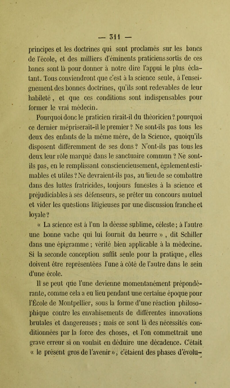 principes et les doctrines qui sont proclamés sur les bancs de l’école, et des milliers d’éminents praticiens sortis de ces bancs sont là pour donner à notre dire l’appui le plus écla- tant. Tous conviendront que c’est à la science seule, à l’ensei- gnement des bonnes doctrines, qu’ils sont redevables de leur habileté, et que ces conditions sont indispensables pour former le vrai médecin. Pourquoi donc le praticien rirait-il du théoricien? pourquoi ce dernier mépriserait-il le premier ? Ne sont-ils pas tous les deux des enfants de la même mère, de la Science, quoiqu’ils disposent différemment de ses dons ? N’ont-ils pas tous les deux leur rôle marqué dans le sanctuaire commun ? Ne sont- ils pas, en le remplissant consciencieusement, également esti- mables et utiles? Ne devraient-ils pas, au lieu de se combattre dans des luttes fratricides, toujours funestes à la science et préjudiciables à ses défenseurs, se prêter un concours mutuel et vider les questions litigieuses par une discussion franche et loyale ? « La science est à l’un la déesse sublime, céleste; à l’autre une bonne vache qui lui fournit du beurre » , dit Schiller dans une épigramme ; vérité bien applicable à la médecine. Si la seconde conception suffit seule pour la pratique, elles doivent être représentées l’une à côté de l’autre dans le sein d’une école. 11 se peut que l’une devienne momentanément prépondé- rante, comme cela a eu lieu pendant une certaine époque pour l’École de Montpellier, sous la forme d’une réaction philoso- phique contre les envahisements de différentes innovations brutales et dangereuses ; mais ce sont la des nécessités con- ditionnées par la force des choses, et l’on commettrait une grave erreur si on voulait en déduire une décadence. C’était « le présent gros de l’avenir », c’étaient des phases d evolu-